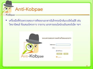 4
• เครื่องมือที่ช่วยตรวจสอบการคัดลอกเอกสารอิเล็กทรอนิกส์แบบอัตโนมัติ เช่น
วิทยานิพนธ์ ข้อเสนอโครงการ รายงาน เอกสารออนไลน์บนอินเทอร์เน็ต ฯลฯ
AntiAnti--KobpaeKobpae
 