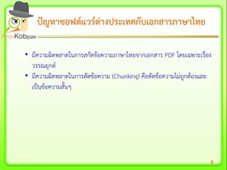 6
ปัญหาซอฟต์แวร์ต่างประเทศกับเอกสารภาษาไทยปัญหาซอฟต์แวร์ต่างประเทศกับเอกสารภาษาไทย
• มีความผิดพลาดในการสกัดข้อความภาษาไทยจากเอกสาร PDF โดยเฉพาะเรื่อง
วรรณยุกต์
• มีความผิดพลาดในการตัดข้อความ (Chunking) คือตัดข้อความไม่ถูกต้องและ
เป็นข้อความสั้นๆ
 
