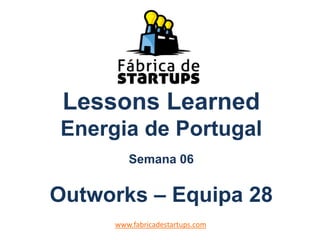 Lessons Learned
Energia de Portugal
Semana 06
Outworks – Equipa 28
www.fabricadestartups.com
 