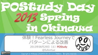 POStudy Day 2013 Spring in Tokyo
体験！Fearless Journeyで
パターンによる改善
2013年06月29日（土）POStudy
@fullvirtue
Copyright © POStudy (プロダクトオーナーシップ勉強会). All rights reserved.
POStudy Day
in Okinawa
Spring
 