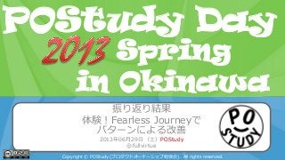 POStudy Day 2013 Spring in Tokyo
振り返り結果
体験！Fearless Journeyで
パターンによる改善
2013年06月29日（土）POStudy
@fullvirtue
Copyright © POStudy (プロダクトオーナーシップ勉強会). All rights reserved.
POStudy Day
in Okinawa
Spring
 