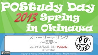POStudy Day 2013 Spring in Tokyo
ストーリーテリング
～概要～
2013年06月29日（土）POStudy
@fullvirtue
Copyright © POStudy (プロダクトオーナーシップ勉強会). All rights reserved.
POStudy Day
in Okinawa
Spring
 