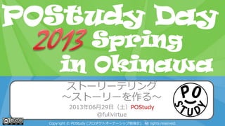 POStudy Day 2013 Spring in Tokyo
ストーリーテリング
～ストーリーを作る～
2013年06月29日（土）POStudy
@fullvirtue
Copyright © POStudy (プロダクトオーナーシップ勉強会). All rights reserved.
POStudy Day
in Okinawa
Spring
 