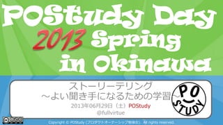POStudy Day 2013 Spring in Tokyo
ストーリーテリング
～よい聞き手になるための学習～
2013年06月29日（土）POStudy
@fullvirtue
Copyright © POStudy (プロダクトオーナーシップ勉強会). All rights reserved.
POStudy Day
in Okinawa
Spring
 