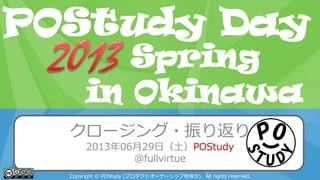POStudy Day 2013 Spring in Tokyo
クロージング・振り返り
2013年06月29日（土）POStudy
@fullvirtue
Copyright © POStudy (プロダクトオーナーシップ勉強会). All rights reserved.
POStudy Day
in Okinawa
Spring
 