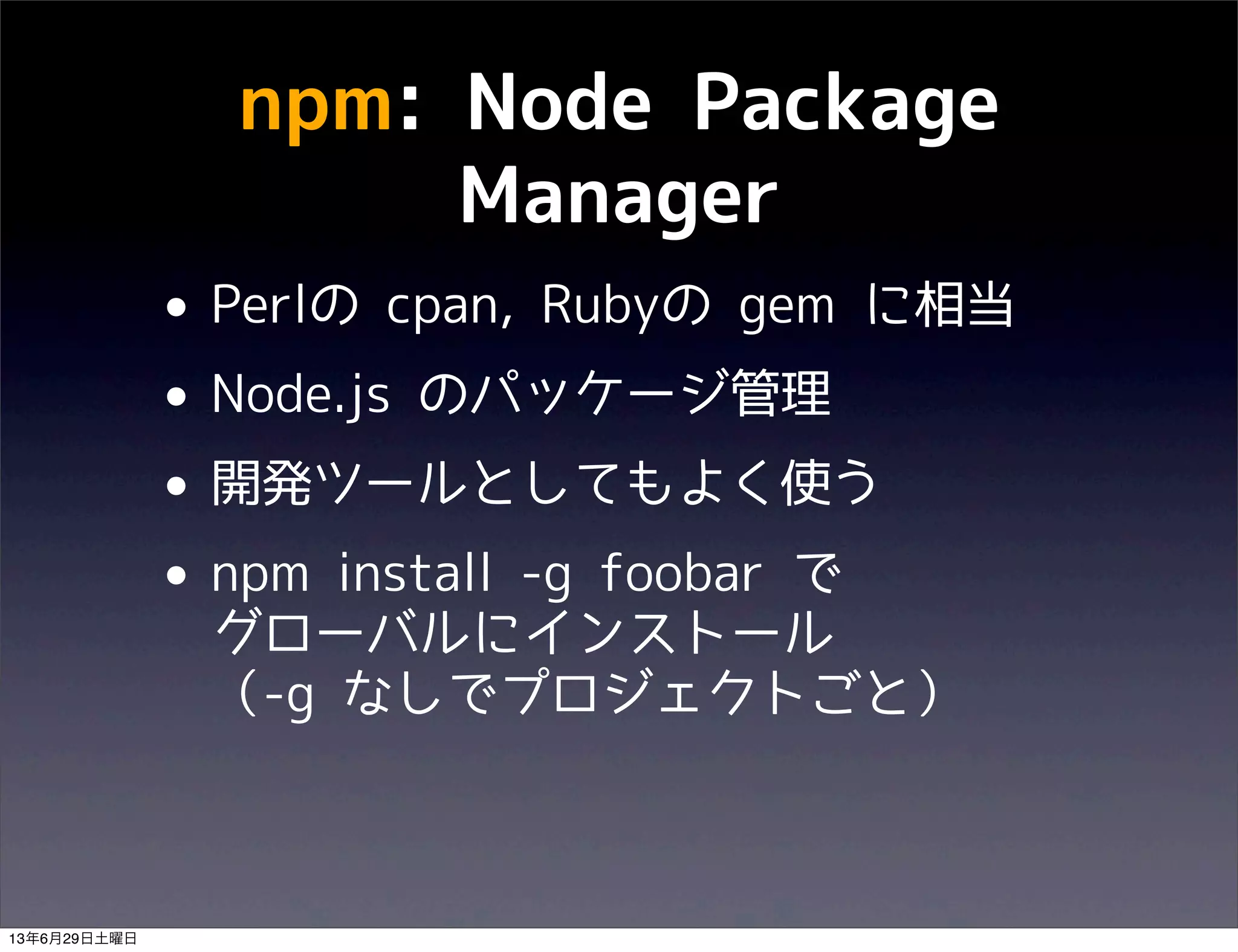 npm: Node Package
Manager
• Perlの cpan, Rubyの gem に相当
• Node.js のパッケージ管理
• 開発ツールとしてもよく使う
• npm install -g foobar で
グローバルにインストール
（-g なしでプロジェクトごと）
13年6月29日土曜日
 