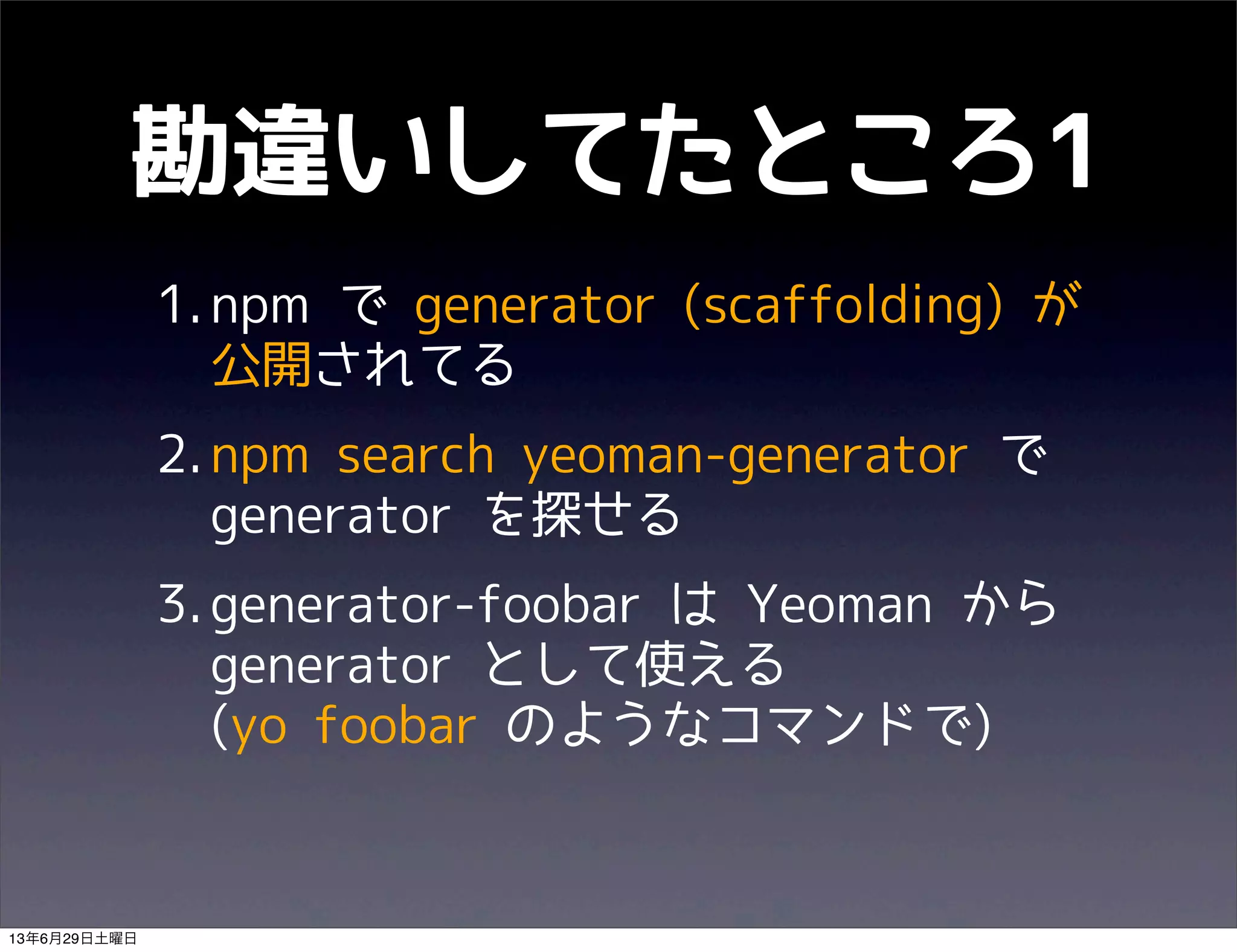 勘違いしてたところ1
1.npm で generator (scaffolding) が
公開されてる
2.npm search yeoman-generator で
generator を探せる
3.generator-foobar は Yeoman から
generator として使える
(yo foobar のようなコマンドで)
13年6月29日土曜日
 
