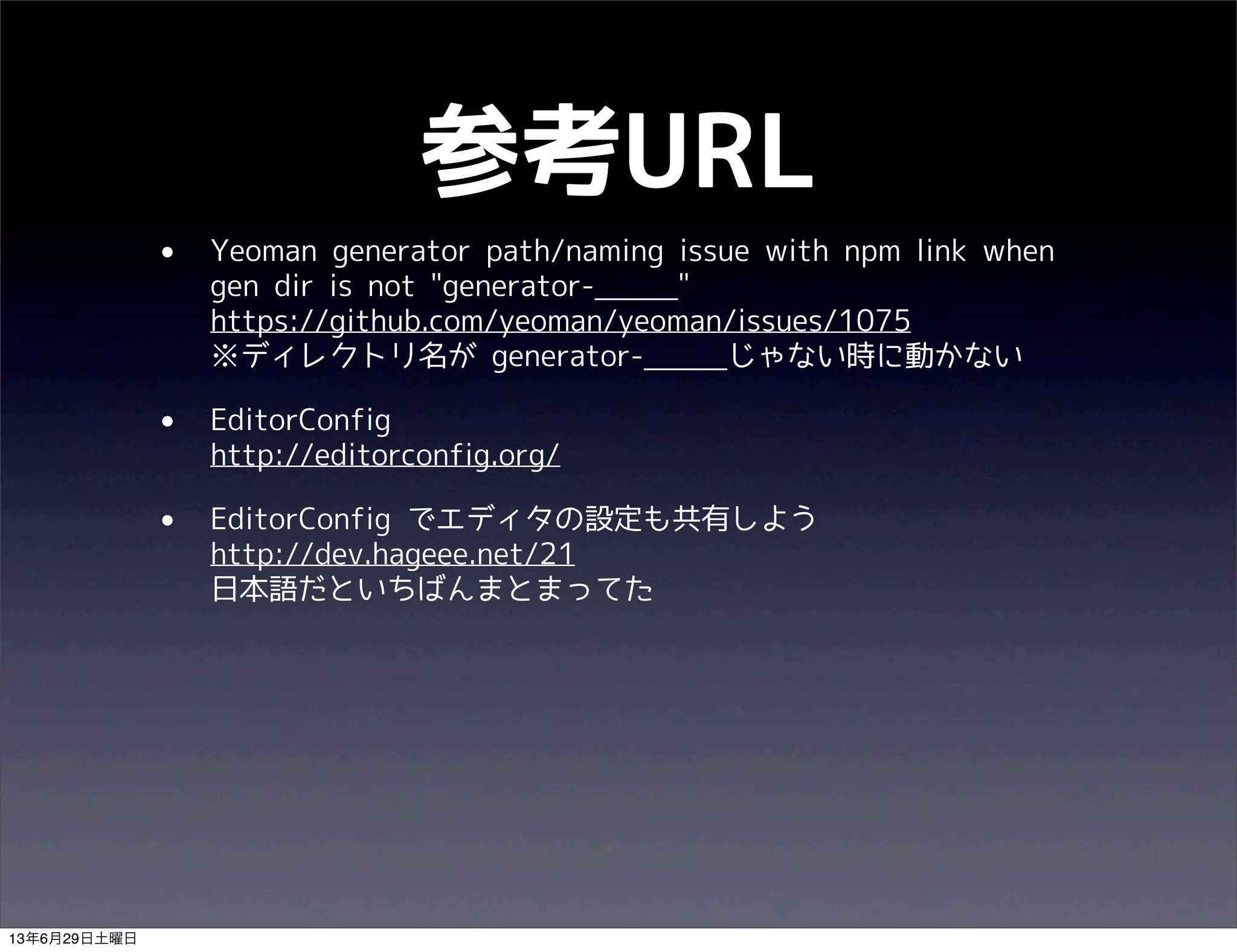 参考URL
• Yeoman generator path/naming issue with npm link when
gen dir is not "generator-_____"
https://github.com/yeoman/yeoman/issues/1075
※ディレクトリ名が generator-_____じゃない時に動かない
• EditorConfig
http://editorconfig.org/
• EditorConfig でエディタの設定も共有しよう
http://dev.hageee.net/21
日本語だといちばんまとまってた
13年6月29日土曜日
 