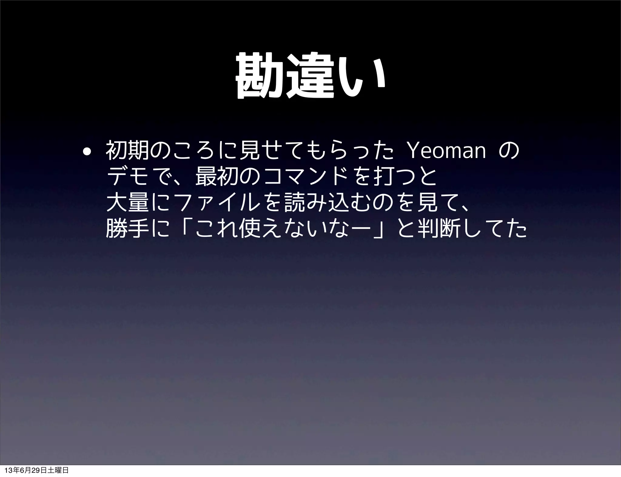 勘違い
• 初期のころに見せてもらった Yeoman の
デモで、最初のコマンドを打つと
大量にファイルを読み込むのを見て、
勝手に「これ使えないなー」と判断してた
13年6月29日土曜日
 