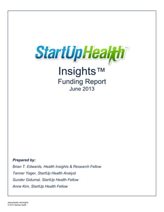 Prepared by:
Brian T. Edwards, Health Insights & Research Fellow
Tanner Yager, StartUp Health Analyst
Sunder Gidumal, StartUp Health Fellow
Anne Kim, StartUp Health Fellow
Insights™
Funding Report
June 2013
startuphealth.netinsights
© 2013 StartUp Health
 