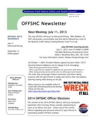 Oklahoma Field Federal Safety and Health Council
Volume 2, Issue 3
June 30, 2013

OFFSHC Newsletter
Next Meeting: July 11, 2013
OFFSHC 2013
SCHEDULE
July 11
Distracted Driving
September 12
OSHA Update

The July OFFSHC will focus on Distracted Driving. Mike Baldwin, US
DOT will provide a presentation and that will be followed by a tour of
the National Traffic Safety Training Division Crash Test Lab.
July OFFSHC meeting details
July 11, 2013, from 10:30AM-12:00PM
FAA Mike Monroney Aeronautical Center
6500 S. MacArthur Blvd, OKC, OK 73169
For more information contact: Barbara Kiespert@usps.com
On October 1, 2009, President Obama signed Executive Order 13513
directing federal employees not to engage in text messaging:
- While driving government-owned vehicles;
- When using electronic equipment supplied by the government while driving; or
- While driving privately owned vehicles when on official government business.

2013 OFFSHC
Officers
Chairperson:
Stephanie Schroeder
(FAA)
Vice-Chairperson:
Barbara Kiespert
(USPS)
Secretary:
Adam Cline
(OKANG)
OFFHSC Blog
www.offshc.wordpress.com

The order also encourages federal contractors and others doing
business with the government to adopt and enforce their own policies
banning texting while driving on the job.
Many resources are available online to
assist with eliminating distracted driving.
Check out this site:
http://www.distraction.gov/index.html

2014 OFFSHC Officer Elections
The election of the 2014 OFFSHC Officers will occur during the
September 2013 meeting. Please consider volunteering to
serve as an officer next year. Inform any of the current
officers regarding your personal interest or your interest in
nominating another OFFSHC member.

 