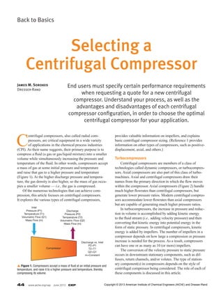 44  www.aiche.org/cep  June 2013  CEP
Back to Basics
C
entrifugal compressors, also called radial com-
pressors, are critical equipment in a wide variety
of applications in the chemical process industries
(CPI). As their name suggests, their primary purpose is to
compress a fluid (a gas or gas/liquid mixture) into a smaller
volume while simultaneously increasing the pressure and
temperature of the fluid. In other words, compressors accept
a mass of gas at some initial pressure and temperature
and raise that gas to a higher pressure and temperature
(Figure 1). At the higher discharge pressure and tempera-
ture, the gas density is also higher, so the mass of gas occu-
pies a smaller volume — i.e., the gas is compressed.
	 Of the numerous technologies that can achieve com-
pression, this article focuses on centrifugal compressors.
It explores the various types of centrifugal compressors,
provides valuable information on impellers, and explains
basic centrifugal compressor sizing. (Reference 1 provides
information on other types of compressors, such as positive-
displacement, axial, and others.)
Turbocompressors
	 Centrifugal compressors are members of a class of
technologies called dynamic compressors, or turbocompres-
sors. Axial compressors are also part of this class of turbo­
machines. Axial and centrifugal compressors draw their
names from the primary direction in which the flow moves
within the compressor. Axial compressors (Figure 2) handle
much higher flowrates than centrifugal compressors, but
generate lower pressure ratios. Modern centrifugal compres-
sors accommodate lower flowrates than axial compressors
but are capable of generating much higher pressure ratios.
	 In turbocompressors, the increase in pressure and reduc-
tion in volume is accomplished by adding kinetic energy
to the fluid stream (i.e., adding velocity pressure) and then
converting that kinetic energy into potential energy in the
form of static pressure. In centrifugal compressors, kinetic
energy is added by impellers. The number of impellers in a
compressor depends on how large a compression or pressure
increase is needed for the process. As a result, compressors
can have one or as many as 10 (or more) impellers.
	 The conversion of the velocity pressure to static pressure
occurs in downstream stationary components, such as dif-
fusers, return channels, and/or volutes. The type of station-
ary component(s) in compressors depends on the style of
centrifugal compressor being considered. The role of each of
these components is discussed in this article.
End users must specify certain performance requirements
when requesting a quote for a new centrifugal
compressor. Understand your process, as well as the
advantages and disadvantages of each centrifugal
compressor configuration, in order to choose the optimal
centrifugal compressor for your application.
James M. Sorokes
Dresser-Rand
Selecting a
Centrifugal Compressor
Inlet
Pressure (P1)
Temperature (T1)
Volumetric Flow (Q1)
Mass Flow (m)
Discharge
Pressure (P2)
Temperature (T2)
Volumetric Flow (Q2)
Mass Flow (m)
Discharge vs. Inlet
P2>P1
T2>T1
Q2<Q1
m=Constant
Compressor
p Figure 1. Compressors accept a mass of fluid at an initial pressure and
temperature, and raise it to a higher pressure and temperature, thereby
compressing its volume.
Copyright © 2013 American Institute of Chemical Engineers (AIChE) and Dresser-Rand
 