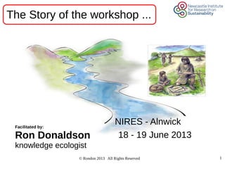 © Rondon 2013 All Rights Reserved 1
NIRES - Alnwick
18 - 19 June 2013
Facilitated by:
Ron Donaldson
knowledge ecologist
The Story of the workshop ...
 