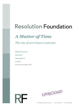A Matter of Time
The rise of zero-hours contracts
Matthew Pennycook
Giselle Cory
Vidhya Alakeson
June 2013
© Resolution Foundation 2013

Author
Month 2012
© Resolution Foundation 2012
E: info@resolutionfoundation.org

T: 020 3372 2960

F: 020 3372 2999

 