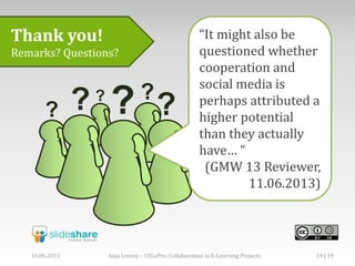 Thank you!
Remarks? Questions?
“It might also be
questioned whether
cooperation and
social media is
perhaps attributed a
higher potential
than they actually
have… “
(GMW 13 Reviewer,
11.06.2013)
16.06.2013 Anja Lorenz – CELePro: Collaboration in E-Learning Projects 19 | 19
 