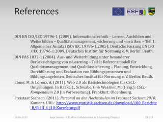 References
DIN EN ISO/IEC 19796-1 (2009). Informationstechnik – Lernen, Ausbilden und
Weiterbilden – Qualitätsmanagement, -sicherung und -metriken – Teil 1:
Allgemeiner Ansatz (ISO/IEC 19796-1:2005); Deutsche Fassung EN ISO
/IEC 19796-1:2009. Deutsches Institut für Normung e. V. Berlin: Beuth.
DIN PAS 1032-1 (2004). Aus- und Weiterbildung unter besonderer
Berücksichtigung von e-Learning – Teil 1: Referenzmodell für
Qualitätsmanagement und Qualitätssicherung – Planung, Entwicklung,
Durchführung und Evaluation von Bildungsprozessen und
Bildungsangeboten. Deutsches Institut für Normung e. V. Berlin: Beuth.
Ebner, M. & Lorenz, A. (2011). Web 2.0 als Basistechnologien für CSCL-
Umgebungen. In Haake, J., Schwabe, G. & Wessner, M. (Hrsg.): CSCL-
Kompendium 2.0 (in Vorbereitung). Frankfurt: Oldenbourg.
Freistaat Sachsen. (2011). Personal an den Hochschulen im Freistaat Sachsen 2010.
Kamenz. URL: http://www.statistik.sachsen.de/download/100_Berichte
-B/B_III_4_j10-Korrektur.pdf
16.06.2013 Anja Lorenz – CELePro: Collaboration in E-Learning Projects 20 | 19
 