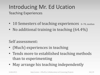 Introducing Mr. Ed Ucation
Teaching Experiences
• 10 Semesters of teaching experiences 0–78, median
• No additional training in teaching (64.4%)
Self assessment:
• (Much) experiences in teaching
• Tends more to established teaching methods
than to experimenting
• May arrange his teaching independently
16.06.2013 Anja Lorenz – CELePro: Collaboration in E-Learning Projects 26 | 19
 