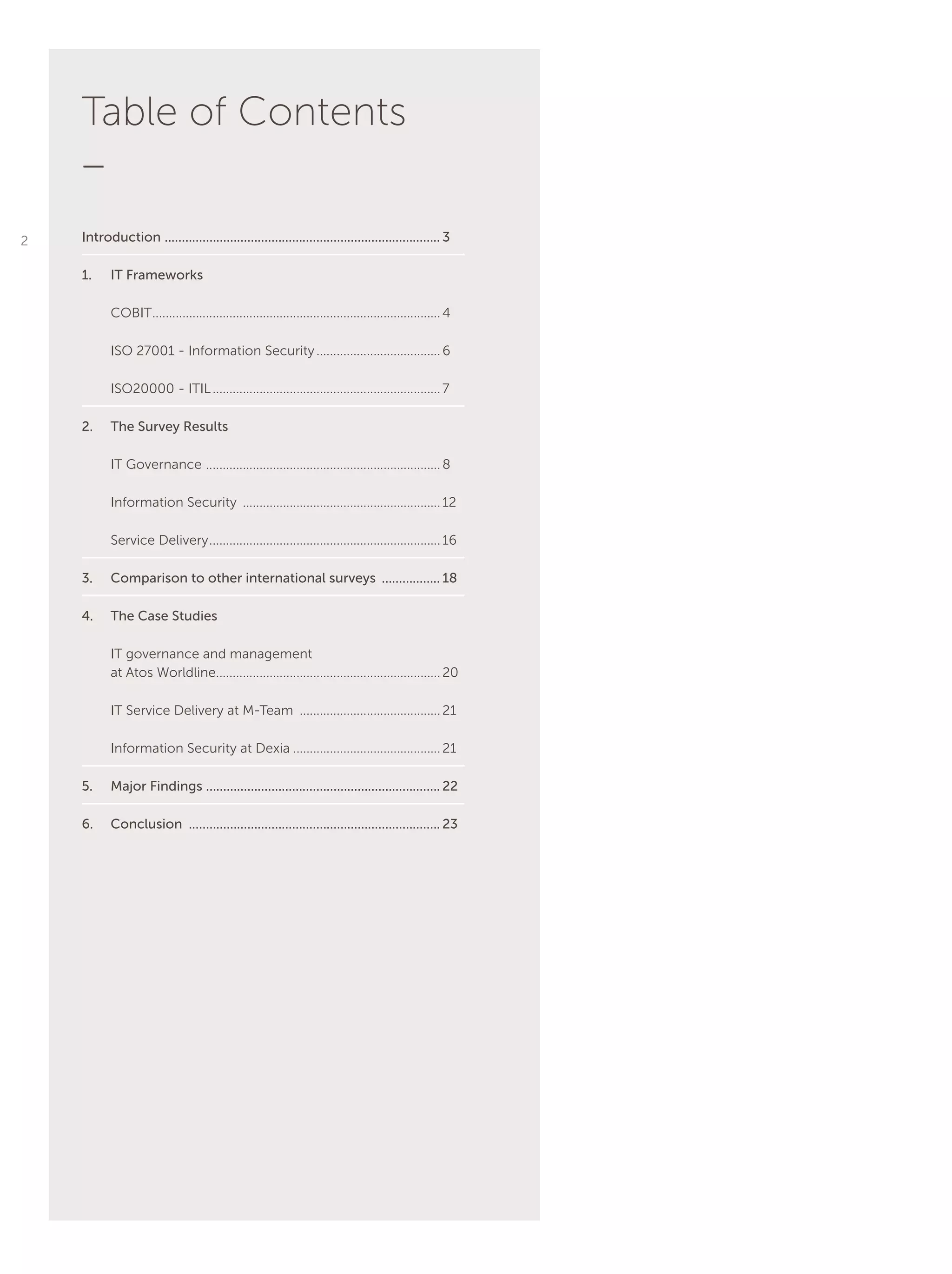Table of Contents
_
Introduction ................................................................................. 3
1.	 IT Frameworks
COBIT.......................................................................................4
ISO 27001 - Information Security......................................6
ISO20000 - ITIL.....................................................................7
2.	 The Survey Results
IT Governance .......................................................................8
Information Security ............................................................12
Service Delivery......................................................................16
3.	 Comparison to other international surveys .................. 18
4.	 The Case Studies
IT governance and management
at Atos Worldline....................................................................20
IT Service Delivery at M-Team ...........................................21
Information Security at Dexia.............................................21
5.	 Major Findings .................................................................... 22
6.	Conclusion .......................................................................... 23
2
 