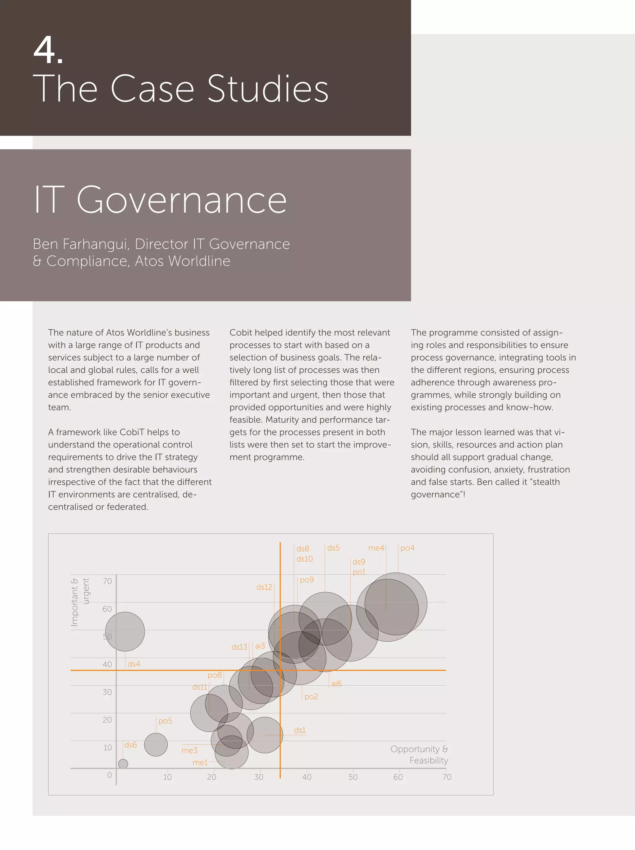 20
4.
The Case Studies
IT Governance
Ben Farhangui, Director IT Governance
& Compliance, Atos Worldline
The nature of Atos Worldline’s business
with a large range of IT products and
services subject to a large number of
local and global rules, calls for a well
established framework for IT govern-
ance embraced by the senior executive
team.
A framework like CobiT helps to
understand the operational control
requirements to drive the IT strategy
and strengthen desirable behaviours
irrespective of the fact that the different
IT environments are centralised, de-
centralised or federated.
Cobit helped identify the most relevant
processes to start with based on a
selection of business goals. The rela-
tively long list of processes was then
filtered by first selecting those that were
important and urgent, then those that
provided opportunities and were highly
feasible. Maturity and performance tar-
gets for the processes present in both
lists were then set to start the improve-
ment programme.
The programme consisted of assign-
ing roles and responsibilities to ensure
process governance, integrating tools in
the different regions, ensuring process
adherence through awareness pro-
grammes, while strongly building on
existing processes and know-how.
The major lesson learned was that vi-
sion, skills, resources and action plan
should all support gradual change,
avoiding confusion, anxiety, frustration
and false starts. Ben called it “stealth
governance”!
po4ds5
ai3
ai6
po2
me1
ds1
ds4
po5
po9
ds9
po1
ds8
ds10
ds12
ds13
po8
ds6
ds11
me3
me4
10
20
30
40
50
60
70
0 10 20 30 40 50 60 70
Important&
urgent
Opportunity &
Feasibility
 