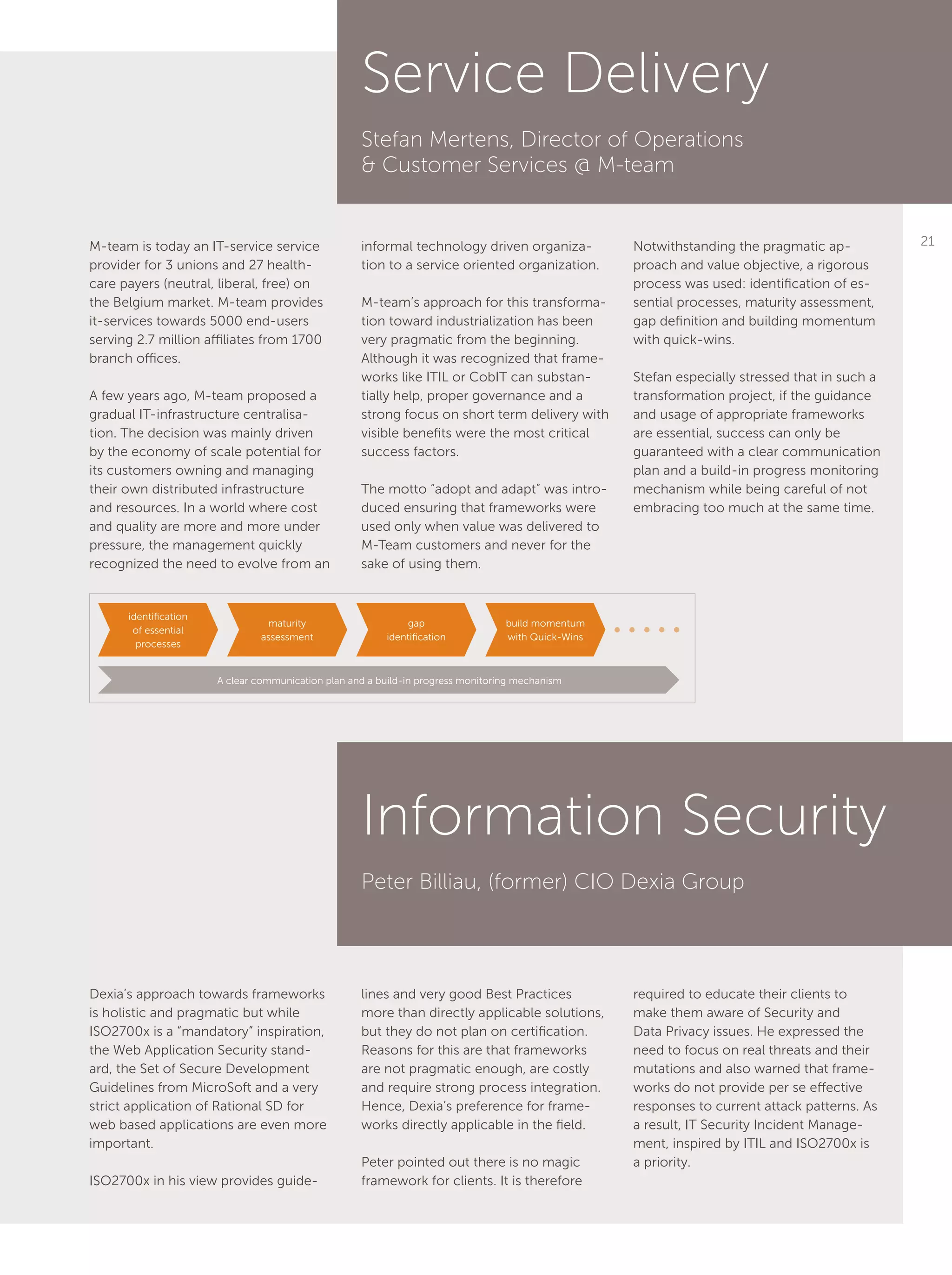 21M-team is today an IT-service service
provider for 3 unions and 27 health-
care payers (neutral, liberal, free) on
the Belgium market. M-team provides
it-services towards 5000 end-users
serving 2.7 million affiliates from 1700
branch offices.
A few years ago, M-team proposed a
gradual IT-infrastructure centralisa-
tion. The decision was mainly driven
by the economy of scale potential for
its customers owning and managing
their own distributed infrastructure
and resources. In a world where cost
and quality are more and more under
pressure, the management quickly
recognized the need to evolve from an
Dexia’s approach towards frameworks
is holistic and pragmatic but while
ISO2700x is a “mandatory” inspiration,
the Web Application Security stand-
ard, the Set of Secure Development
Guidelines from MicroSoft and a very
strict application of Rational SD for
web based applications are even more
important.
ISO2700x in his view provides guide-
informal technology driven organiza-
tion to a service oriented organization.
M-team’s approach for this transforma-
tion toward industrialization has been
very pragmatic from the beginning.
Although it was recognized that frame-
works like ITIL or CobIT can substan-
tially help, proper governance and a
strong focus on short term delivery with
visible benefits were the most critical
success factors.
The motto “adopt and adapt” was intro-
duced ensuring that frameworks were
used only when value was delivered to
M-Team customers and never for the
sake of using them.
lines and very good Best Practices
more than directly applicable solutions,
but they do not plan on certification.
Reasons for this are that frameworks
are not pragmatic enough, are costly
and require strong process integration.
Hence, Dexia’s preference for frame-
works directly applicable in the field.
Peter pointed out there is no magic
framework for clients. It is therefore
Notwithstanding the pragmatic ap-
proach and value objective, a rigorous
process was used: identification of es-
sential processes, maturity assessment,
gap definition and building momentum
with quick-wins.
Stefan especially stressed that in such a
transformation project, if the guidance
and usage of appropriate frameworks
are essential, success can only be
guaranteed with a clear communication
plan and a build-in progress monitoring
mechanism while being careful of not
embracing too much at the same time.
required to educate their clients to
make them aware of Security and
Data Privacy issues. He expressed the
need to focus on real threats and their
mutations and also warned that frame-
works do not provide per se effective
responses to current attack patterns. As
a result, IT Security Incident Manage-
ment, inspired by ITIL and ISO2700x is
a priority.
Service Delivery
Stefan Mertens, Director of Operations
& Customer Services @ M-team
Information Security
Peter Billiau, (former) CIO Dexia Group
identification
of essential
processes
A clear communication plan and a build-in progress monitoring mechanism
maturity
assessment
gap
identification
build momentum
with Quick-Wins
 