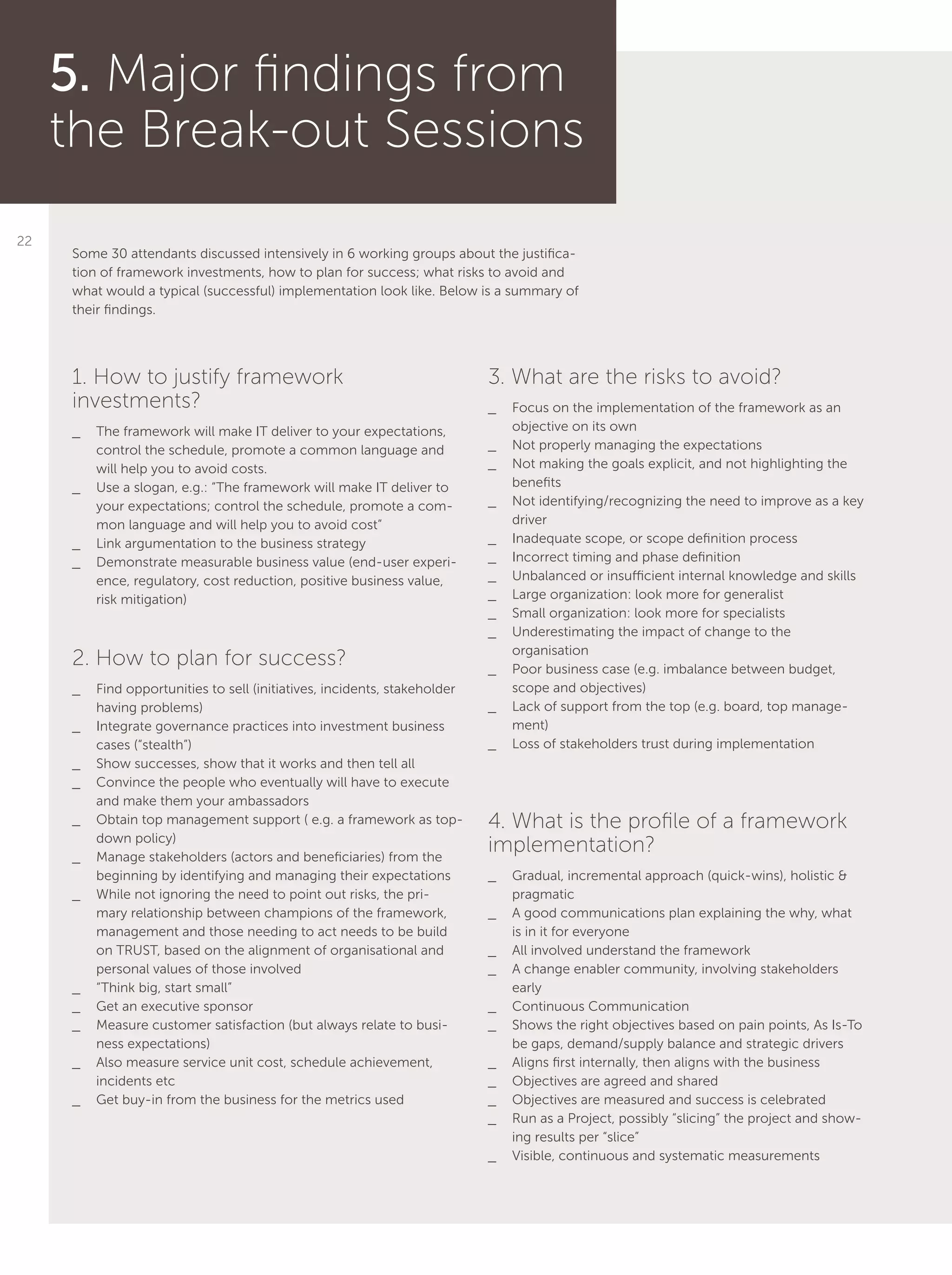 22
5. Major findings from
the Break-out Sessions
Some 30 attendants discussed intensively in 6 working groups about the justifica-
tion of framework investments, how to plan for success; what risks to avoid and
what would a typical (successful) implementation look like. Below is a summary of
their findings.
1. How to justify framework
investments?
__ The framework will make IT deliver to your expectations,
control the schedule, promote a common language and
will help you to avoid costs.
__ Use a slogan, e.g.: “The framework will make IT deliver to
your expectations; control the schedule, promote a com-
mon language and will help you to avoid cost”
__ Link argumentation to the business strategy
__ Demonstrate measurable business value (end-user experi-
ence, regulatory, cost reduction, positive business value,
risk mitigation)
2. How to plan for success?
__ Find opportunities to sell (initiatives, incidents, stakeholder
having problems)
__ Integrate governance practices into investment business
cases (“stealth”)
__ Show successes, show that it works and then tell all
__ Convince the people who eventually will have to execute
and make them your ambassadors
__ Obtain top management support ( e.g. a framework as top-
down policy)
__ Manage stakeholders (actors and beneficiaries) from the
beginning by identifying and managing their expectations
__ While not ignoring the need to point out risks, the pri-
mary relationship between champions of the framework,
management and those needing to act needs to be build
on TRUST, based on the alignment of organisational and
personal values of those involved
__ “Think big, start small”
__ Get an executive sponsor
__ Measure customer satisfaction (but always relate to busi-
ness expectations)
__ Also measure service unit cost, schedule achievement,
incidents etc
__ Get buy-in from the business for the metrics used
3. What are the risks to avoid?
__ Focus on the implementation of the framework as an
objective on its own
__ Not properly managing the expectations
__ Not making the goals explicit, and not highlighting the
benefits
__ Not identifying/recognizing the need to improve as a key
driver
__ Inadequate scope, or scope definition process
__ Incorrect timing and phase definition
__ Unbalanced or insufficient internal knowledge and skills
__ Large organization: look more for generalist
__ Small organization: look more for specialists
__ Underestimating the impact of change to the
organisation
__ Poor business case (e.g. imbalance between budget,
scope and objectives)
__ Lack of support from the top (e.g. board, top manage-
ment)
__ Loss of stakeholders trust during implementation
4. What is the profile of a framework
implementation?
__ Gradual, incremental approach (quick-wins), holistic &
pragmatic
__ A good communications plan explaining the why, what
is in it for everyone
__ All involved understand the framework
__ A change enabler community, involving stakeholders
early
__ Continuous Communication
__ Shows the right objectives based on pain points, As Is-To
be gaps, demand/supply balance and strategic drivers
__ Aligns first internally, then aligns with the business
__ Objectives are agreed and shared
__ Objectives are measured and success is celebrated
__ Run as a Project, possibly “slicing” the project and show-
ing results per “slice”
__ Visible, continuous and systematic measurements
 