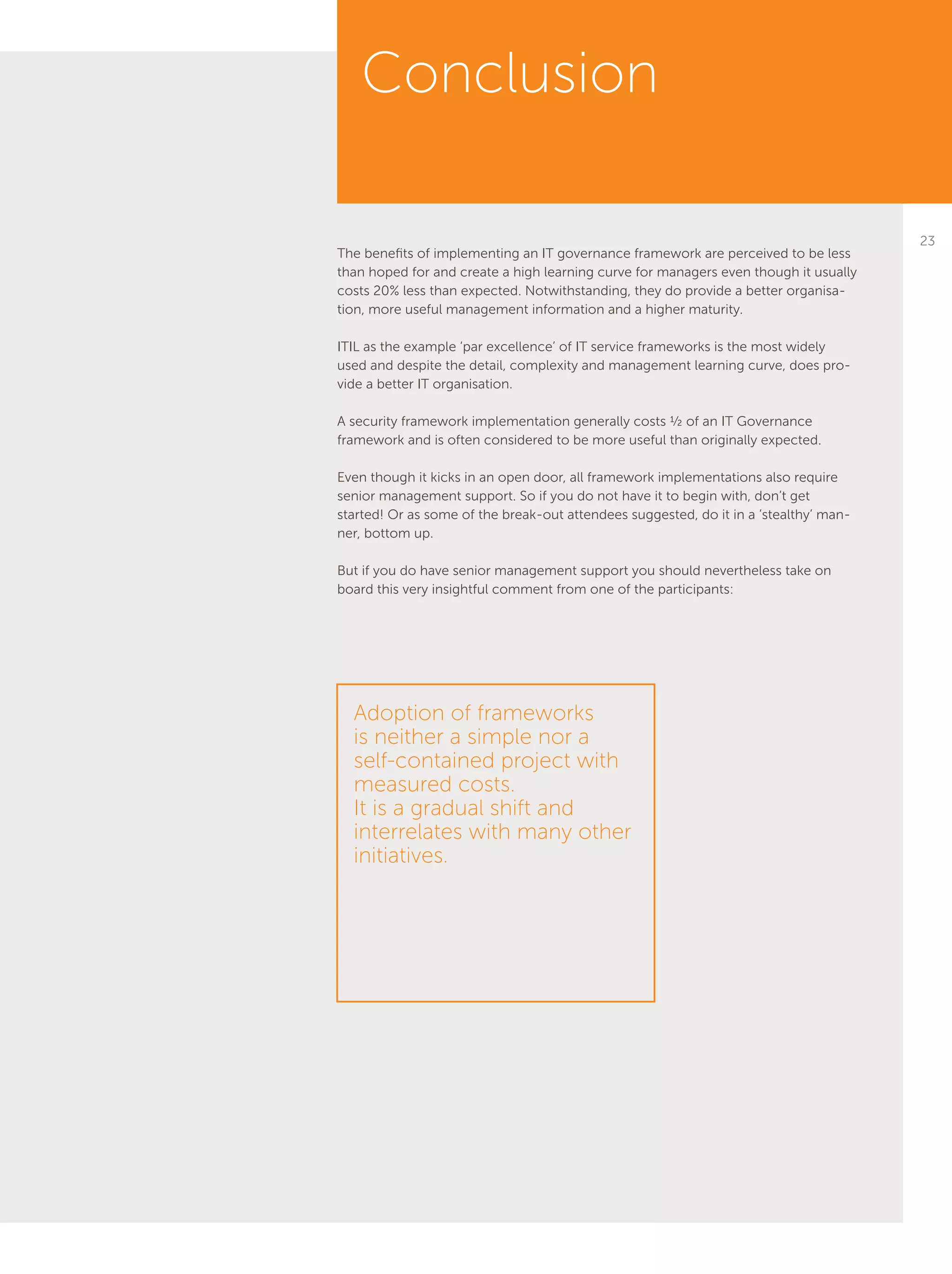 23
The benefits of implementing an IT governance framework are perceived to be less
than hoped for and create a high learning curve for managers even though it usually
costs 20% less than expected. Notwithstanding, they do provide a better organisa-
tion, more useful management information and a higher maturity.
ITIL as the example ‘par excellence’ of IT service frameworks is the most widely
used and despite the detail, complexity and management learning curve, does pro-
vide a better IT organisation.
A security framework implementation generally costs ½ of an IT Governance
framework and is often considered to be more useful than originally expected.
Even though it kicks in an open door, all framework implementations also require
senior management support. So if you do not have it to begin with, don’t get
started! Or as some of the break-out attendees suggested, do it in a ‘stealthy’ man-
ner, bottom up.
But if you do have senior management support you should nevertheless take on
board this very insightful comment from one of the participants:
Conclusion
Adoption of frameworks
is neither a simple nor a
self-contained project with
measured costs.
It is a gradual shift and
interrelates with many other
initiatives.
 
