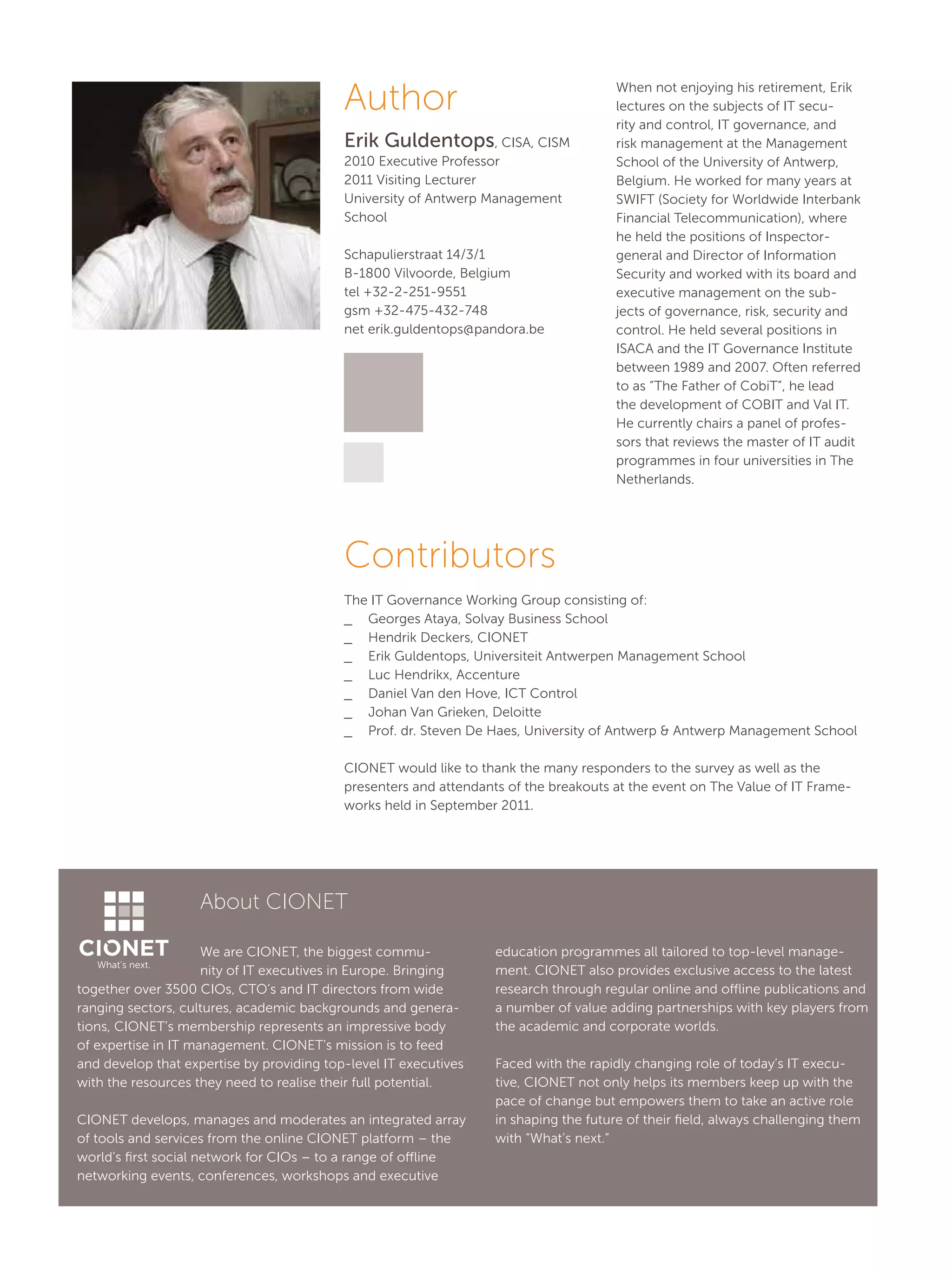 Author
Erik Guldentops, CISA, CISM
2010 Executive Professor
2011 Visiting Lecturer
University of Antwerp Management
School
Schapulierstraat 14/3/1
B-1800 Vilvoorde, Belgium
tel +32-2-251-9551
gsm +32-475-432-748
net erik.guldentops@pandora.be
Contributors
The IT Governance Working Group consisting of:
__ Georges Ataya, Solvay Business School
__ Hendrik Deckers, CIONET
__ Erik Guldentops, Universiteit Antwerpen Management School
__ Luc Hendrikx, Accenture
__ Daniel Van den Hove, ICT Control
__ Johan Van Grieken, Deloitte
__ Prof. dr. Steven De Haes, University of Antwerp & Antwerp Management School
CIONET would like to thank the many responders to the survey as well as the
presenters and attendants of the breakouts at the event on The Value of IT Frame-
works held in September 2011.
When not enjoying his retirement, Erik
lectures on the subjects of IT secu-
rity and control, IT governance, and
risk management at the Management
School of the University of Antwerp,
Belgium. He worked for many years at
SWIFT (Society for Worldwide Interbank
Financial Telecommunication), where
he held the positions of Inspector-
general and Director of Information
Security and worked with its board and
executive management on the sub-
jects of governance, risk, security and
control. He held several positions in
ISACA and the IT Governance Institute
between 1989 and 2007. Often referred
to as “The Father of CobiT”, he lead
the development of COBIT and Val IT.
He currently chairs a panel of profes-
sors that reviews the master of IT audit
programmes in four universities in The
Netherlands.
About CIONET
We are CIONET, the biggest commu-
nity of IT executives in Europe. Bringing
together over 3500 CIOs, CTO’s and IT directors from wide
ranging sectors, cultures, academic backgrounds and genera-
tions, CIONET’s membership represents an impressive body
of expertise in IT management. CIONET’s mission is to feed
and develop that expertise by providing top-level IT executives
with the resources they need to realise their full potential.
CIONET develops, manages and moderates an integrated array
of tools and services from the online CIONET platform – the
world’s first social network for CIOs – to a range of offline
networking events, conferences, workshops and executive
education programmes all tailored to top-level manage-
ment. CIONET also provides exclusive access to the latest
research through regular online and offline publications and
a number of value adding partnerships with key players from
the academic and corporate worlds.
Faced with the rapidly changing role of today’s IT execu-
tive, CIONET not only helps its members keep up with the
pace of change but empowers them to take an active role
in shaping the future of their field, always challenging them
with “What’s next.”
What’s next.
 