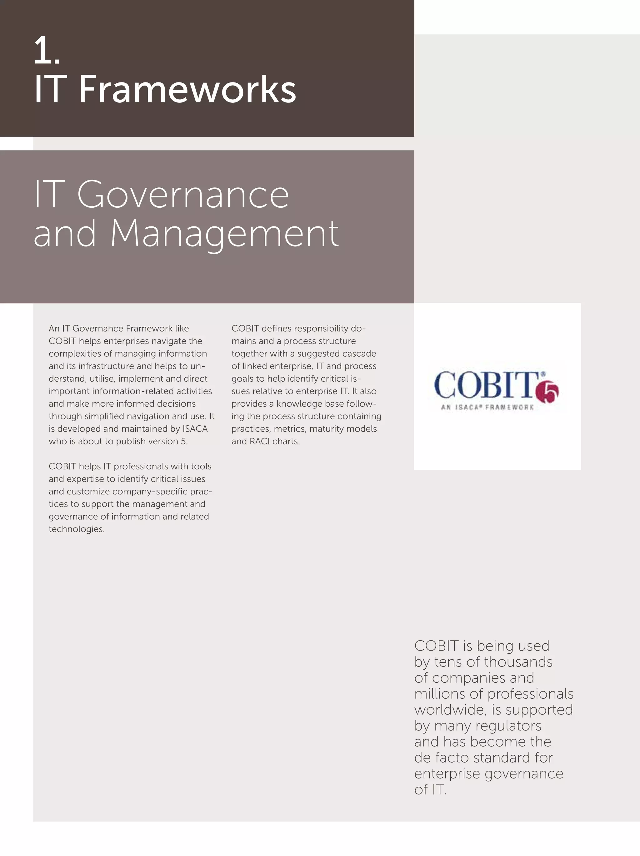 4
IT Governance
and Management
An IT Governance Framework like
COBIT helps enterprises navigate the
complexities of managing information
and its infrastructure and helps to un-
derstand, utilise, implement and direct
important information-related activities
and make more informed decisions
through simplified navigation and use. It
is developed and maintained by ISACA
who is about to publish version 5.
COBIT helps IT professionals with tools
and expertise to identify critical issues
and customize company-specific prac-
tices to support the management and
governance of information and related
technologies.
COBIT defines responsibility do-
mains and a process structure
together with a suggested cascade
of linked enterprise, IT and process
goals to help identify critical is-
sues relative to enterprise IT. It also
provides a knowledge base follow-
ing the process structure containing
practices, metrics, maturity models
and RACI charts.
1.
IT Frameworks
COBIT is being used
by tens of thousands
of companies and
millions of professionals
worldwide, is supported
by many regulators
and has become the
de facto standard for
enterprise governance
of IT.
 