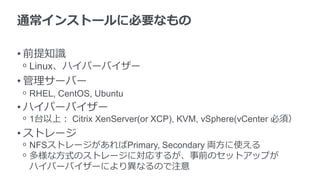 通常インストールに必要なもの
• 前提知識
ᵒ Linux、ハイパーバイザー
• 管理サーバー
ᵒ RHEL, CentOS, Ubuntu
• ハイパーバイザー
ᵒ 1台以上： Citrix XenServer(or XCP), KVM, vSphere(vCenter 必須）
• ストレージ
ᵒ NFSストレージがあればPrimary, Secondary 両方に使える
ᵒ 多様な方式のストレージに対応するが、事前のセットアップが
ハイパーバイザーにより異なるので注意
 