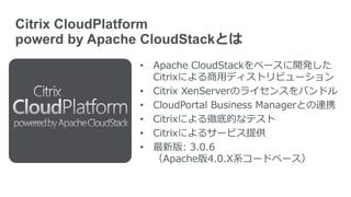 Citrix CloudPlatform
powerd by Apache CloudStackとは
• Apache CloudStackをベースに開発した
Citrixによる商用ディストリビューション
• Citrix XenServerのライセンスをバンドル
• CloudPortal Business Managerとの連携
• Citrixによる徹底的なテスト
• Citrixによるサービス提供
• 最新版: 3.0.6
（Apache版4.0.X系コードベース）
 