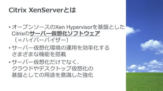 Citrix XenServerとは
• オープンソースのXen Hypervisorを基盤とした
Citrixのサーバー仮想化ソフトウェア
（＝ハイパーバイザー）
• サーバー仮想化環境の運用を効率化する
さまざまな機能を搭載
• サーバー仮想化だけでなく、
クラウドやデスクトップ仮想化の
基盤としての用途を意識した強化
 