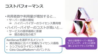コストパフォーマンス
• 利用者数や利用量が増加すると…
ᵒ サーバー台数の増加
⇒ ハイパーバイザーのライセンス費用増
• ハイパーバイザーのコストが高いと…
ᵒ サービスの提供価格に影響
⇒ 競合優位性の低下
XenServerを選択するメリット
• 競合製品に比べて安価なライセンス価格
• シンプルなライセンス体系
• Citrix CloudPlatformへのバンドル
他社は管理サーバー関連の
ライセンスや、メモリの使用
量によるライセンスが発生
 