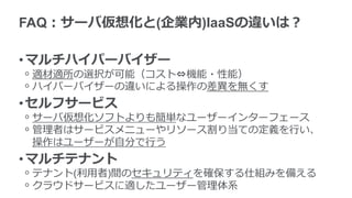 FAQ：サーバ仮想化と(企業内)IaaSの違いは？
•マルチハイパーバイザー
ᵒ 適材適所の選択が可能（コスト⇔機能・性能）
ᵒ ハイパーバイザーの違いによる操作の差異を無くす
•セルフサービス
ᵒ サーバ仮想化ソフトよりも簡単なユーザーインターフェース
ᵒ 管理者はサービスメニューやリソース割り当ての定義を行い、
操作はユーザーが自分で行う
•マルチテナント
ᵒ テナント(利用者)間のセキュリティを確保する仕組みを備える
ᵒ クラウドサービスに適したユーザー管理体系
 