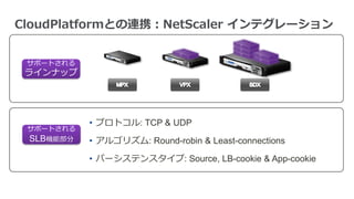 サポートされる
ラインナップ
サポートされる
SLB機能部分
• プロトコル: TCP & UDP
• アルゴリズム: Round-robin & Least-connections
• パーシステンスタイプ: Source, LB-cookie & App-cookie
CloudPlatformとの連携：NetScaler インテグレーション
 