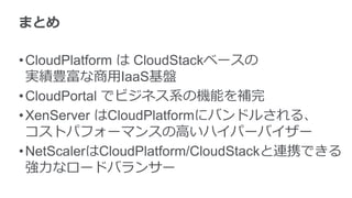 まとめ
•CloudPlatform は CloudStackベースの
実績豊富な商用IaaS基盤
•CloudPortal でビジネス系の機能を補完
•XenServer はCloudPlatformにバンドルされる、
コストパフォーマンスの高いハイパーバイザー
•NetScalerはCloudPlatform/CloudStackと連携できる
強力なロードバランサー
 