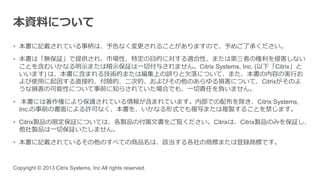 • 本書に記載されている事柄は、予告なく変更されることがありますので、予めご了承ください。
• 本書は「無保証」で提供され、市場性、特定の目的に対する適合性、または第三者の権利を侵害しない
ことを含むいかなる明示または暗示保証は一切付与されません。Citrix Systems, Inc. (以下「Citrix」と
いいます) は、本書に含まれる技術的または編集上の誤りと欠落について、また、本書の内容の実行お
よび使用に起因する直接的、付随的、二次的、およびその他のあらゆる損害について、Citrixがそのよ
うな損害の可能性について事前に知らされていた場合でも、一切責任を負いません。
• 本書には著作権により保護されている情報が含まれています。内部での配布を除き、Citrix Systems,
Inc.の事前の書面による許可なく、本書を、いかなる形式でも複写または複製することを禁じます。
• Citrix製品の限定保証については、各製品の付属文書をご覧ください。Citrixは、Citrix製品のみを保証し、
他社製品は一切保証いたしません。
• 本書に記載されているその他のすべての商品名は、該当する各社の商標または登録商標です。
Copyright © 2013 Citrix Systems, Inc All rights reserved.
本資料について
 