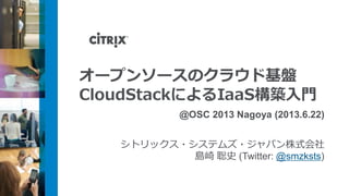 オープンソースのクラウド基盤
CloudStackによるIaaS構築入門
@OSC 2013 Nagoya (2013.6.22)
シトリックス・システムズ・ジャパン株式会社
島崎 聡史 (Twitter: @smzksts)
 