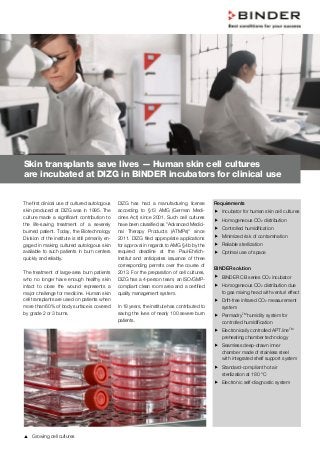 The first clinical use of cultured autologous
skin produced at DIZG was in 1995. The
culture made a significant contribution to
the life-saving treatment of a severely
burned patient. Today, the Biotechnology
Division of the institute is still primarily en-
gaged in making cultured autologous skin
available to such patients in burn centers
quickly and reliably.
The treatment of large-area burn patients
who no longer have enough healthy skin
intact to close the wound represents a
major challenge for medicine. Human skin
cell transplants are used on patients when
more than 60% of body surface is covered
by grade 2 or 3 burns.
DIZG has had a manufacturing license
according to §13 AMG (German Medi-
cines Act) since 2001. Such cell cultures
have been classified as "Advanced Medici-
nal Therapy Products (ATMPs)" since
2011. DIZG filed appropriate applications
for approval in regards to AMG §4b by the
required deadline at the Paul-Ehrlich-
Institut and anticipates issuance of three
corresponding permits over the course of
2013. For the preparation of cell cultures,
DIZG has a 4-person team, an ISO/GMP-
compliant clean room area and a certified
quality management system.
In 18 years, the institute has contributed to
saving the lives of nearly 100 severe burn
patients.
Requirements
 Incubator for human skin cell cultures
 Homogeneous CO2 distribution
 Controlled humidification
 Minimized risk of contamination
 Reliable sterilization
 Optimal use of space
BINDER solution
 BINDER CB series CO2 incubator
 Homogeneous CO2 distribution due
to gas mixing head with venturi effect
 Drift-free infrared CO2 measurement
system
 PermadryTM
humidity system for
controlled humidification
 Electronically controlled APT.lineTM
preheating chamber technology
 Seamless deep-drawn inner
chamber made of stainless steel
with integrated shelf support system
 Standard-compliant hot air
sterilization at 180 °C
 Electronic self-diagnostic system
Skin transplants save lives — Human skin cell cultures
are incubated at DIZG in BINDER incubators for clinical use
 Growing cell cultures
 
