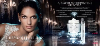 ΑΠΟΛΥΤΗ ΑΝΤΙΓΗΡΑΝΤΙΚΗ
 40+
  Για όλους τους
τύπους επιδερμίδας
                                                                                        ΦΡΟΝΤΙΔΑ
                                                                                            Εμπνευσμένη από τα διαμάντια, αυτή η εξαιρετικά πλούσια αντιγηραντική φροντίδα
                                                                                               στοχεύει στην άψογη νεανική όψη της επιδερμίδας σας και την τελειοποιεί.

                                                                             ΧΑΡΑΚΤΗΡΙΣΤΙΚΑ ΤΗΣ ΟΜΟΡΦΗΣ ΕΠΙΔΕΡΜΙΔΑΣ ΠΟΥ ΑΨΗΦΑ ΤΟΝ ΧΡΟΝΟ*:

                                                                                    ΛΑΜΠΕΡΗ ΟΨΗ                                                               ΕΝΤΑΤΙΚΗ ΕΝΥΔΑΤΩΣΗ

                                                                                        ΟΡΑΤΗ ΑΝΟΡΘΩΣΗ                                               ΚΥΤΤΑΡΙΚΗ ΠΡΟΣΤΑΣΙΑ

                                                                           ΟΜΟΙΟΜΟΡΦΟΣ ΤΟΝΟΣ ΕΠΙΔΕΡΜΙΔΑΣ                                ΟΡΑΤΗ ΜΕΙΩΣΗ ΡΥΤΙΔΩΝ

                                                                                                                                                                      Diamond Cellular
                                                                                                                                                                     Anti-Ageing Cream
                                                                                                                                                                     Αντιγηραντική Κρέμα
                                                                                                                                                                     Κυτταρικής Θεραπείας
                                                                                                                                                                     Diamond Cellular
                                                                                                                                                                     Αυτή η εξαιρετικά πλούσια κρέμα
                                                                                                                                                                     προσώπου στοχεύει στα ορατά
                                                                                                                                                                     σημάδια γήρανσης και
                                                                                                                                                                    αποκαλύπτει μία επιδερμίδα
                                                             Συνδυασμός ισχυρών και σπάνιων                                                                         χωρίς ηλικία. Χαρίζει λάμψη
                                                             ενεργών συστατικών για την                                                                              στην επιδερμίδα με πραγματική
                                                             περιποίηση της επιδερμίδας                                                                              πούδρα διαμαντιών. Μειώνει την
                                                             σε πολυτελή συσκευασία.                                                                                 εμφάνιση των λεπτών γραμμών
                                                                                                                                                                     και των ρυτίδων με εκχυλίσματα
                                                                                                                                                                     Λευκής Τρούφας. Βοηθάει στην
                                                                                                                                                                     αναδόμηση του περιγράμματος
                                                             ΑΛΗΘΙΝΗ ΠΟΥΔΡΑ                                                                                          του προσώπου με συνδυασμό
                                                             ΔΙΑΜΑΝΤΙΩΝ                                                                                              πρωτεϊνών. 50 ml.
                                                             H απόλυτη πολυτέλεια περιποίησης                                                                        13659              € 54.00
                                                             της επιδερμίδας, αποκαλύπτει άψογη
                                                             επιδερμίδα που λάμπει                                                                                                 € 29.95
                                                             από το εσωτερικό της.                                                                                    Diamond Cellular
                                                                                                                                                                     Multi-Perfection Eye Treatment
                                                                                                                                                                     Κρέμα Ματιών Multi-
                                                             EKXΥΛΙΣΜΑΤΑ ΛΕΥΚΗΣ                                                                                      Perfection Diamond Cellular
                                                             ΤΡΟΥΦΑΣ ΑΠΟ ΤΗ                                                                                          Μειώνει τους μαύρους κύκλους
                                                             ΝΟΤΙΑ ΓΑΛΛΙΑ                                                                                            και τα πρηξιματάκια, διορθώνει
                                                             Πολύτιμη αντιοξειδωτική                                                                                 τις ρυτίδες και τις λεπτές
                                                                                                                                                                     γραμμές και ενυδατώνει εντατικά.
                                                             δράση και ενυδατικά οφέλη.                                                                              15 ml.
                              ΜΕ ΑΛΗΘΙΝΗ ΠΟΥΔΡΑ ΔΙΑΜΑΝΤΙΩΝ                                                                                                           22419              € 35.00
                                                             *Δοκιμασμένη από καταναλωτές                                                                                          € 18.95
18   Περιποίηση Eπιδερμίδας                                                                                                                                            Περιποίηση Eπιδερμίδας     19
 