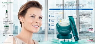 35+
                                                                                                                                                                     Για όλους τους
     Γεμίζει τις ρυτίδες από το εσωτερικό τους                                                                                                                     τύπους επιδερμίδας



                                                                                ΜΕΙΩΣΤΕ ΤΙΣ ΕΝΤΟΝΕΣ ΡΥΤΙΔΕΣ
                   σε 3 διαστάσεις.


     35+
                                                                                           ΣΕ ΜΟΛΙΣ 28 ΗΜΕΡΕΣ *
  Για όλους τους
τύπους επιδερμίδας




                                                                                                 ΑΝΤΙΡΥΤΙΔΙΚΗ ΦΡΟΝΤΙΔΑ ΠΟΥ ΔΡΑ ΣΕ ΒΑΘΟΣ
                                                                                                                                       Με το πέρασμα του χρόνου, η
                                                 Mειώνει αποδεδειγμένα τις έντονες                                                     επιδερμίδα χάνει την ελαστικότητά
                                                 ρυτίδες σε 4 περιοχές της Zώνης W:                                                    της και εμφανίζονται βαθιές ρυτίδες.
                                                                                                                                       Η σειρά Ecollagen [3D+] για
                                                         ΜΕΤΩΠΟ                                                        Μειώνει τις
                                                                                                                                       έντονες ρυτίδες σας προσφέρει
                                                        71%          *                                                βαθιές ρυτίδες
                                                                                                                        γύρω από       δύο στοχευμένες εντατικές
                                                                                                                        τα μάτια
                                                                                           Γεμίζει τις                                 θεραπείες με Σύμπλεγμα Tri-
 Ecollagen [3D+]                                                                        έντονες ρυτίδες                                Boosting για βελτιωτική φροντίδα
 Pore and Line Minimiser                                 ΜΑΤΙΑ                          του προσώπου
 Serum που Μειώνει την                             (ΠΟΔΙ ΤΗΣ ΧΗΝΑΣ)                                                                    με αποτελέσματα μεγάλης διάρκειας.
 Εμφάνιση των Πόρων και των
 Ρυτίδων Ecollagen [3D+]
 30 ml.
                                                        74%*                                                                            Ecollagen [3D+]
                                                                                                                                       Deep Wrinkle Corrective Care
                                                                                                                                       Φροντίδα Κατά των Ρυτίδων
 21591                            € 42.00               ΠΕΡΙΟΧΗ                                                                        Ecollagen [3D+]
                                                       ΤΗΣ ΜΥΤΗΣ                                                                       Διορθώνει τις έντονες ρυτίδες, γεμίζοντάς

                                                        74%*
                                                                                                                                       τις από το εσωτερικό τους για λείο και
                                                                                                                                       αναζωογονημένο αποτέλεσμα. Με Σύμπλεγμα
                                                                                                                                       Tri-Boosting που αυξάνει την παραγωγή
                                                                                 
                                                                                                                                       κολλαγόνου, την ανανέωση των κυττάρων
                                                                                                                                       και την ενυδάτωση. 50 ml.
                                                     ΣΤΟΜΑ/ΧΕΙΛΗ
                                                                                                                                       24135                                € 41.00
                                                        73%*                                                                                                        € 20.95
                                                                                                                                        Ecollagen [3D+]
 Ecollagen [3D+]                                                                                                                       Deep Wrinkle Corrective Eye Care
 Anti-Wrinkle Day Cream SPF 15                                                                                                         Αντιρυτιδική Κρέμα Ματιών
 Αντιρυτιδική Kρέμα Ημέρας                                                                                                             Ecollagen [3D+]
 SPF 15 Ecollagen [3D+]                                                                                                                Μειώνει την εμφάνιση των έντονων ρυτίδων
 50 ml.                                                                                                                                και λειαίνει τις ρυτίδες στο “πόδι της χήνας”,
 20196                            € 39.00                                                                                              χαρίζοντας πιο νεανική όψη. Με Σύμπλεγμα
                                                                                                                                       Tri-Boosting που αυξάνει την παραγωγή
                                                                                                                                       κολλαγόνου, την ενυδάτωση και την ανανέωση
                                                                                                                                       των κυττάρων. Ειδικά σχεδιασμένη για την την
                                                                                                                                       περιοχή των ματιών. 15 ml.
                                                                                                                                       24339                                € 28.00
                                                 *Ελεγμένη αποτελεσματικότητα σε                                                                                    € 14.55
                                                  96 γυναίκες σε διάστημα 4 εβδομάδων

20     Περιποίηση Eπιδερμίδας                                                                                                                          Περιποίηση Eπιδερμίδας           21
 