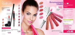 Λαχταριστά &                                                                                                                                                                                                  Εντυπωσιακή
όμορφα χείλη                                                                                                                                                            Nude B
                                                                                                                                                                                ronze
                                                                                                                                                                                                                    λάμψη                                                     ΤΟ
                                                                                                                                                                                                                                                                              ΑΓΑΠΗΜΕΝΟ
                                                                                                                                                                22632




                                                                                                                                                                                                                                                                              ΜΑΣ!
                                                                                           24940
                                                                                         Nude Lustre
 Professional Concealer/Lip Brush
Επαγγελματικό Πινέλο Χειλιών/                                                                                                                                                    ral
                                                                                                                                                                         Soft Co
                                                                                                                                                                 22633
Concealer                                                                                                                                                                                                                       Τεχνολογία που
Διαστάσεις: 17 εκ.                                                                        24941
                                                                                                                                                                                                                                αντανακλά                                  Θέλετε να στρέψετε τα βλέμματα
24144                 € 10.00                                                           Rose Glow
                                                                                                                                                                                                                                το φως                                     επάνω σας;
                       € 5.95
                                                                                                                                                                        Red Ova
                                                                                                                                                                                   tion                                                                                    Γίνετε λίγο πιο τολμηρή και αιχμαλωτίστε
                                                                                                                                                                22634
                                                                                            24942                                                                                                                                                                          τους γύρω σας με το πλούσιο Lip Gloss
                                                                                         Satin Clover
                                                                                                                                                                                                                                                                           Powershine! Το αγαπάμε για:
                      Διπλό πινέλο για
                     τέλεια κάλυψη στα                                      Ισχυρή                                                                                                                                                                                         • Το απίστευτα λαμπερό τελείωμά του
                     χείλη και τα μάτια                                     καινοτομία
                                                                                                                                                                                                                                                  226
                                                                            με σατινέ      24943
                                                                                                                                                                               Berry
                                                                                                                                                                                                                                                     36
                                                                                                                                                                                                                                                             Soft          • Τη θρυλική ένταση στο χρώμα του
                                                                                          Pink Satin                                                                    Trendy                                                                                      Pink
                                                                            τελείωμα                                                                            22635
                                                                                                                                                                                                                                                                           • Το ειδικό απλικατέρ για εύκολη
                                                                                                                                                                                                                                                                             εφαρμογή
             Για τέλειο                                                                    24944                                                                                                                                           22                              • Το ακατάμηχητο αποτέλεσμά του
                                                                                          Ultra Pink                                                                                                                                         63
                  όγκο!                                                                                                                                                          ink
                                                                                                                                                                                                                                                5T
                                                                                                                                                                                                                                                  ren                        στα χείλη!
                                                                                                                                                                        6 Soft P
                                     18331 Pink




                                                                                                                                                                                                                                                        dy
                                                                24940 Nude Lustre




                                                                                                                                                                 2263                                                                                        Be
                                                                                                                                                                                                                                                               rry
                                                                                                                                                                                                                                                                            Η ΒΑΘΜΟΛΟΓΙΑ ΣΑΣ*
     18331                                                                                24945
      Pink                                                                               Red Lustre                                                                                                                                                                          Εφαρμόζει στα χείλη σα μετάξι, ενώ
                                                                                                                                                                                                                                                                             συνδυάζει εκτυφλωτική λάμψη και
                                                                                                                                                                                                                                                                             απαλότητα!




                                                                                                                                                                                                                                 22
                                                                                                                                                                                                                                  63
                          




                                                                                                                                                                                                                                   4R
                                                                                                                                                                                                                                      ed
     18332                                                                                 24946                                                                                                                                                                                                                           Νία




                                                                                                                                                                                                                                       Ov
     Nude                                                                                Satin Mauve                                                                                                                                                                                                                    Ελλάδα




                                                                                                                                                                                                                                        ati
                                                                                                                                                                                                                   2263




                                                                                                                                                                                                                                           on
                                                                                                                                                                                                                                                                               *Βασισμένη σε 1143 βαθμολογίες διεθνώς




                                                                                                                                                                                                                    3 So
                                                                                                                                                                                                                                                                           ΔΟΚΙΜΑΣΤΕ ΤO




                                                                                                                                                                                          22632 Nude Bronze




                                                                                                                                                                                                                     ft Co
                                                                                                                                                                                                                      ral
     18333                                                                                  24947
     Beige                                                                               Brown Sheen
                                                                                                                                                                                                                                                                           ΣΗΜΕΡΑ &
  Τελευταία ευκαιρία! Λίγα τεμάχια!
 Έως εξαντλήσεως των αποθεμάτων!                                                                                                                                                                                                                                           ΛΑΤΡΕΨΤΕ ΤO
 Oriﬂame Beauty
Smoky Collection Plumping Lipstick
                                                   Power Shine Satin Lipstick
                                                  Κραγιόν Power Shine Satin
                                                                                                                                                                                                                                                                           ΓΙΑ ΠΑΝΤΑ!

                                                                                                                                                                                                                                                                                                      5.45
Κραγιόν για Όγκο Smoky Collection                 1,6 g.                                                                                                                                                       Oriﬂame Beauty Powershine Lip Gloss
Oriﬂame Beauty                                                                      € 13.00                                                                                                                    Lip Gloss Power Shine Oriﬂame Beauty
4 g.
                          € 12.50
                                                                                      € 7.95            Το μοντέλο φοράει: Lip Gloss Power Shine
                                                                                                                                                                                                               5 ml.
                                                                                                                                                                                                                                                    € 11.00                                  €
                           € 6.45                                                                       Oriﬂame Beauty 22636 Soft Pink, Make-up Studio Artist
                                                                                                        Oriﬂame Beauty 22907 Porcelain.
38     Mακιγιάζ                                                                                                                                                                                                                                                                                                 Mακιγιάζ 39
 