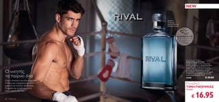 NEW


                                        Ακόρντα
                                        Vu-huong,
                                        Φύλλα Βιολέτας,
                                        Μαύρος Καφές




                                                   ΔΟΚΙΜΑΣΤΕ ΤΟ!
                                                   Τρίψτε τα προϊόντα
                                                     για να μυρίσετε
                                                        το άρωμα!




                                                             Rival Eau de Toilette
                                                             Ανδρικό Άρωμα Rival Edt
                                                             Ισχυρό και γεμάτο ένταση όπως ένας
                                                             δυνατός αντίπαλος, το άρωμα Rival δίνει
                                                             μία γροθιά από συναρπαστικές νότες
                                                             μαύρου καφέ και τονωτικών ακόρντων

Ο νικητής                                                    vu-huong, ενώ διακριτικές νότες από
                                                             φύλλα βιολέτας δημιουργούν τη δυναμική
                                                             αντίθεση του πρωταθλητή και του σέξι

τα παίρνει όλα                                               εκλεπτυσμένου άνδρα. 75 ml.
                                                             25488                      € 29.00
Είστε ο αντίπαλος που όλοι περίμεναν.
Ο ζήλος και η αφοσίωση σας ωθούν                             Μοναδική
μπροστά και ποτέ δεν κάνετε πίσω.
Η καρδιά και η ψυχή του νικητή                               ΤΙΜΗ ΓΝΩΡΙΜΙΑΣ
είναι η φλόγα μέσα σας…                                      ΜΟΝΟ



68   Για Εκείνον
                                                                     €    16.95
 