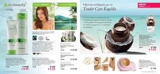 y
         ecobeauty                                     Όμορφοι άνθρωποι…                                 …όμορφος πλανήτης           Εξωτική απόδραση με το                               NEW
                                                                                                                                     Tender Care Καρύδα
                                                                                                                                                                                          LIMITED EDITION
     Τελευταία φορά                Απαλύνει την
     στον κατάλογο!                Επιδερμίδα
                                   Μετά Το Ντους



          Αισθητά
        Απαλότερα                                                                                                                    Το ΝΕΟ Tender Care Καρύδα κάνει την                     Διατίθεται σε
            Χέρια
                                                                                                                                                                                    συλλεκτική συσκευασία.
                                             
                                                                                                                                     επιδερμίδα σας ονειρεμένα απαλή και λεία σαν
                                                                                                                                    το γάλα καρύδας. Μία πραγματική απόλαυση
                                                                                                                                     που πρέπει να μοιραστείτε με τα αγαπημένα
                                                                                                                                     σας πρόσωπα!

                                                   Φυσικό καλλυντικό προϊόν με την έγκριση του Ecocert
                                                   Greenlife σύμφωνα με τις Προδιαγραφές Ecocert στο       
                                                   http://cosmetics.ecocert.com                                       
                                                                                                                                                                                           Tender Care Coconut Protecting Balm
                                                                                                                                                                                           Προϊόν Περιποίησης
                                                                                                                                                                                           Επιδερμίδας Tender Care
                                                                                                                                                                                           με Άρωμα Καρύδα
                                                                                                                                                                                           Προστατεύει τα χείλη, τους
                                                                                                                                                                                           αγκώνες, τα πετσάκια, τις φτέρνες
                                                   Τα προϊόντα ECOBEAUTY ακολουθούν τους κανόνες                                                                                           ή οποιαδήποτε άλλη ξηρή περιοχή
                                                   vegan και φέρουν την πιστοποίηση του οργανισμού        Oriﬂame Ecobeauty                                                               από την ξηρότητα και την
                                                   The Vegan Society. Μέσω του Vegan Society,                                                                                              τραχύτητα. Με συναρπαστικό
                                                   εγγυώμαστε ότι το σύνολο των πρώτων υλών και          Smoothing Eye Cream
                                                                                                         Κρέμα Ματιών Ecobeauty                                                            άρωμα καρύδα. 15 ml.
                                                   των τελικών προϊόντων δε δοκιμάζονται σε ζώα και
                                                   δεν περιέχουν ζωϊκά λίπη, ζελατίνη ή άλλα ζωϊκά       Oriﬂame                                                                           24877                   € 7.00
                                                                                                                                                                                                               € 3.55
                                                   παράγωγα. Περισσότερες πληροφορίες για τη σειρά       15 ml.
                                                   Ecobeauty και τον οργανισμό Vegan στην ιστοσελίδα
                                                   www.oriﬂame.com/ecobeauty
                                                                                                         23407             € 24.00
                                                                                                          Oriﬂame Ecobeauty
                                                                                                         Smoothing Day Cream
                                                                                                         Κρέμα Ημέρας Ecobeauty
                                                                                                         Oriﬂame
      Oriﬂame Ecobeauty Hand Cream                 Oriﬂame Ecobeauty Shower Gel                        50 ml.
     Κρέμα Χεριών Ecobeauty Oriﬂame
     Μία κρέμα χεριών που χαρίζει άμεση θρέψη
                                                   Αφροντούς Ecobeauty Oriﬂame
                                                   Ενυδατικό αφροντούς, χωρίς σαπούνι με ήπια
                                                                                                         23404             € 34.00                                                         Tender Care
                                                                                                                                                                                           Προϊόν Περιποίησης
     με Βιολογικό Έλαιο Καρύδας (Fairtrade) και    επιφανειοδραστικά συστατικά, καθαρίζει φυσικά                                                                                           Επιδερμίδας Tender Care
     Βούτυρο Shea (Fairtrade) διατηρώντας την      την επιδερμίδα με Ζάχαρη (Fairtrade), Βιολογικό        Oriﬂame Ecobeauty
                                                                                                         Smoothing Night Cream                                                             Το θρυλικό Tender Care κατάλληλο
     επιδερμίδα σας ενυδατωμένη και λεία. Με       Έλαιο Καρύδας (Fairtrade) και Βιολογική                                                                                                 για χείλη, πρόσωπο, παρανυχίδες ή
     μεταλλικά φίλτρα UV. 75 ml.                   Γλυκερίνη. 200 ml.                                    Κρέμα Νύχτας Ecobeauty
                                                                                                         Oriﬂame                                                                           οποιαδήποτε περιοχή ξηρή, τραχιά
     24276                             € 10.00     24278                                   € 8.00        50 ml.                                                                            ή ερεθισμένη. 15 ml.

                                     € 6.95                                            € 5.55            23406             € 34.00                                                         1276                    € 7.00
80   Περιποίηση Eπιδερμίδας                                                                                                                                                                     Περιποίηση Eπιδερμίδας      81
 