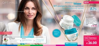 SMOOTH OUT                                          NEW
                                                                                                                                                                                                       ΜΕ ΜΑΓΝΗΣΙΟ

                                                                                                                                                Η αγαπημένη σας αντιρυτιδική
                                                                                                                                                                                                                                                        Πιο λείες ρυτίδες
                                                                                                                                                                                                                                                       και σφριγηλότερη




                                                                                                                                                                                                                                                       82%
                                                                                                                                                                                                                                                              επιδερμίδα


                                                                                                                                                      και συσφιγκτική κρέμα
                                                                                                                                                              Επαναφέρετε την ελαστικότητα στην επιδερμίδα σας, αντιμετωπίστε
                                                                                                                                                                                                                                                      των γυναικών είδαν
                                           ορατά πιο λεία επιδερμίδα                                                                                                      τις ρυτίδες και νιώστε υπέροχα με την επιδερμίδα σας.                        τα αποτελέσματα*
                                                                                                                                                                                                                                                  *Προσωπικές εκτιμήσεις για την
                                                                                                                                                                                                                                                      κρέμα ημέρας και την κρέμα
                                                                                                                                                                                                                                                 νύχτας από 136 γυναίκες που τις
                                                                                                                                                                                                                                                       δοκίμασαν για 4 εβδομάδες.
                                                                                                                                                                                                                                        Optimals
                                                                                                                                                                                                                                       Smooth Out Day Cream SPF 10
                                                                                                                                                                                                                                       Κρέμα Ημέρας με SPF 10
                                                                                                                                                                                                                                       Optimals Smooth Out
                                                                                                                                                                                                                                       Αποτελεσματική αντιρυτιδική,
                                                                                                                                                                                                                                       συσφιγκτική κρέμα ημέρας που
                                                                                                                                                                                                                                       αποκαθιστά την ελαστικότητα της
                                                                                                                                                                                                                                      επιδερμίδας. Με την αντιοξειδωτική
                                                                                                                                                                                                                                       παγκόσμια πατέντα τεχνολογίας
                                                                                                                                                                                                                                       Lingon 50:50™ και ενεργό μαγνήσιο
                                                                                                                                                                                                                                       που ενισχύει τη δομή της
                                                                                                                                                                                                                                       επιδερμίδας. Με SPF 10. 50 ml.
                                                                                                                                                                                                                                       25205                      € 26.00
                                                                                                                                                                                                                                                           € 18.55
                                                                                                                                                                                                                                   Optimals Smooth Out Night Cream
                                                                                                                                                                                                                                  Κρέμα Νύχτας Optimals Smooth Out
                                                                                                                                                                                                                                  Αντιρυτιδική συσφιγκτική κρέμα νύχτας
                                                                                                                                                                                                                                  που αποκαθιστά την ελαστικότητα της
                                                                                                                                                                                                                                  επιδερμίδας. Με την αντιοξειδωτική
                                                                                                                                                                                                                                  παγκόσμια πατέντα τεχνολογίας
                                                                                                                                             ΘΑ TH                                                                                Lingon 50:50™ και ενεργό μαγνήσιο που
                                                                                                                                             ΛΑΤΡΕΨΕΤΕ:                                                                           ενισχύει τη δομή της επιδερμίδας. 50 ml.
     Δείτε την ΑΠΙΘΑΝΗ
                                                                                                                                             – Λιγότερες ρυτίδες
      προσφορά Optimals                                                                                                                      – Σφριγηλότερη                                                                       25204                           € 26.00
                                                                                                                                                                                                                                                           € 18.55
             στη σελίδα 4.                                                                                                                     επιδερμίδα
                                                                                                                                             – Πιο νεανική όψη                   

     ΤΕΧΝΟΛΟΓΙΑ ΠΥΡΗΝΑ:
                                                                           ΕΞΕΙΔΙΚΕΥΜΕΝΟ
                                                                           ΔΡΑΣΤΙΚΟ ΣΥΣΤΑΤΙΚΟ:                          ΤΕΛΕΙΑ ΕΠΙΔΕΡΜΙΔΑ:                                                                                        Μοναδική
                             Αντιοξειδωτικό
                             Lingon 50:50™
                                                                           Μαγνήσιο                                                                                                                                               ΤΙΜΗ ΓΝΩΡΙΜΙΑΣ
                             Προστατευτική αντιοξειδωτική τεχνολογία       Μέταλλο που ενισχύει τη δομή της
                                                                                                                        Λιγότερες ρυτίδες                                                                                         Κρέμα Ημέρας & Κρέμα Νύχτας
                             που εξουδετερώνει τις αρνητικές
                                                                       +   επιδερμίδας, κανοντάς την πιο σφριγηλή
                                                                                                                    =   και πιο σφριγηλή                                                                                          To Σετ MONO


                                                                                                                                                                                                                                               26.00
                             επιπτώσεις του περιβάλλοντος,                 και λεία.
    ΠΑΓΚΟΣΜΙΑ ΑΠΟΚΛΕΙΣΤΙΚΗ
                             επιτρέποντας στα κύτταρα της
                                                                                                                        επιδερμίδα
                                                                                                                                                                                                                                         €
           ΠΑΤΕΝΤΑ           επιδερμίδας να λειτουργούν σωστά.

                                                                                                                                                                                 40 +
                                                                                                                                                                                              Για όλους τους
                                                                                                                                                                                            τύπους επιδερμίδας
6   Περιποίηση Eπιδερμίδας
 