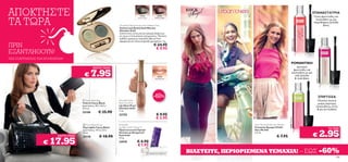 ΑΠΟΚΤΗΣΤΕ                                                                                                                                                                                             ΕΠΑΝΑΣΤΑΤΡΙΑ


ΤΑ ΤΩΡΑ
                                                                                        24102
                                                                                      Velvet Moss
                                                                                                      24101
                                                                                                    Chiffon Rose
                                                                                                                                                                                                      Γλυκό, φρουτώδες και
                                                                                                                                                                                                        λουλουδάτο με μία
                                                                                                                                                                                                      παιχνιδιάρικη, ξυλώδη
                                                                    Giordani Gold Exclusive Eye Shadow Duo                                                                                                    βάση.
                                                                    Συλλεκτική Διπλή Σκιά Ματιών
                                                                    Giordani Gold
                                                                    Συλλεκτικές σκιές ματιών μακράς διάρκειας
                                                                    σε τρεις εντυπωσιακές αποχρώσεις. Πλούσιο,
                                                                    ιριδίζον χρώμα με κρεμώδη υφή για λεία




                                                                                                                                                                                 24265 Rock Angel
                                                                    εφαρμογή και τέλεια ανάμειξη χρωμάτων. 3 g.

ΠΡΙΝ                                                                                                € 24.95
                                                                                                     € 9.95
ΕΞΑΝΤΛΗΘΟΥΝ!
ΈΩΣ ΕΞΑΝΤΛΗΣΕΩΣ ΤΩΝ ΑΠΟΘΕΜΑΤΩΝ!
                                                                                                                                                                                ΡΟΜΑΝΤΙΚΗ
                                                   ΚΑΥΤΗ ΤΙΜΗ!                                                                                                                        Δροσερό,


                                                 7.95
                                                                                                                                                                                   φρουτώδες και




                                                                                                                                                                                                        24264 Urban Lovers
                                          €
                                                                                                                                                                                  λουλουδάτο με μία
                                                                                                      22755
                                                                                                                                                                                     σέξι ξυλώδη
                                                                                                    Nude Brown                                                                      & musk βάση.

                             



                                                                                                    -60%                                                                                                             ΣΠΙΡΤΟΖΑ
                                          Fancy Black Bag          Giordani Gold                                                                                                                        Πλούσια κόκκινα
                                         Τσάντα Fancy Black         Pearl Lip Gloss                                                                                                                      μούρα, λαμπερές
                                         Διαστάσεις: 30 x 16.5 x    Lip Gloss Pearl                                                                                                                     λουλουδάτες νότες
                                         27.5 εκ.                   Giordani Gold                                                                                                                        & μία ζεστή βάση.
                                         25108          € 35.90     7 ml.
                                                                    22755                            € 9.95
                                                                                                     € 3.95




                                                                                                                                                                        24266 Cherries
                                         Fancy Black Purse        Essentials                                                        Very Me Clickit Eau de Toilette
                                         Πορτοφόλι Fancy Black      Lip Balm with Vitamin E                                           Γυναικείο Άρωμα Clickit
                                                                                                                                                                                                                              ΤΟ ΕΝΑ

                                                                                                                                                                                                                             2.95
                                         Διαστάσεις: 19.5 x 3.0 x   Προστατευτικό Προίόν                                              Very Me Edt

                                                                                                                                                                                                      €
                                         12 εκ.                     Χειλιών με Βιταμίνη Ε                                             3, 5 ml.
                           ΚΑΥΤΗ ΤΙΜΗ!                   € 18.90    Essentials
                                                                                                                                                             € 7.95
                       17.95
                                         25110                      4, 5 g.

                   €                                                24545             € 4.90
                                                                                      € 1.95
                                                                                                                   ΒΙΑΣΤΕΙΤΕ, ΠΕΡΙΟΡΙΣΜΕΝΑ ΤΕΜΑΧΙΑ! – ΕΩΣ -60%
108                                                                                                                                                                                                                               109
 