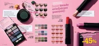 ΥΦΗ ΤΗΣ
                                                                                                                                                                  ΣΤΗΝ ΚΟΡ
        Pure Colour

                                                                                                                                                                            ΟΡΦΙΑΣ…
       Mono Eye Shadow




                                                                                                                                                                 per trendy
       Σκιά Ματιών Pure Colour
       Oriﬂame                                                                                                                                                    ΛΙΣΤΑΣ ΟΜ

                                                                                                                                                              Su
       1, 5 g.
                     € 10.00

                                                                                                                                                                  ιξιάτικο




                                                                                                                                                                                                                                                el
                                                                                                                                                                                                                                            m
                   € 5.55




                                                                                                                                                                                                                                           ra
                                                                                                          22589                  22590          22591




                                                                                                                                                                                                                                           Ca
                                                                                                                                                              ανο
                                                                                                      Champagne Pearl         Pink Shimmer    Taupe Metal




                                                                                                                                                                                                                                       ft
                                                                                                                                                                                                                                      So
                                                                                                                                                                                                                                       6
                                                                                                                                                                                                                                    15
                                                                                                                                                                                                                                  21
                                                                                                                                                              μακιγιάζ!
                                                                             
                                                                        st
                                                                   Fore
                                                              ling
      Δημιουργήστε ένα                               ar
                                                          k
                                                                                                            22592              22595             22596
                                                                                                                                                                                                                                                          Κρεμώδη κραγιόν σε




                                                 p
                                               5S
                                                                                                         Silver Grey       Sparkling Forest   Asphalt Black
      εντυπωσιακό look με τις




                                                 9
                                                                                                                                                                                                                                                         υπέροχες αποχρώσεις




                                             225
      λαμπερές σκιές ματιών                                                                                                                                                                                                                           για κάθε περίσταση!
                                                                                                                                                               Oriﬂame Pure Colour Lipstick
      Pure Colour για την Άνοιξη!                                                                                                                             Κραγιόν Pure Colour Oriﬂame
                                                                                                           23867                23868            23869        Απαλό, ενυδατικό κραγιόν σε
                                                                                                      Shimmering White        Pearly Gold     Earthy Brown    μεγάλη ποικιλία χρωμάτων.
                                                                                                                                                              Τολμηρές αποχρώσεις, κρεμώδης
                                                                                                                                                              υφή. 4 g.
                                                                                                                                                                                            € 8.00
                                                                                                                                                                                       € 4.45                                                              21144 Shell Pink



                                        




                                                                                                                                                                                                           26271 Bright Red
                                                                                                                                                                                                                              


                                            8 αποχρώσεις σε κάθε παλέτα                                                                                          21141         21142          21143

                                              και ένα διπλό πινελάκι.                                                                                          Silver Pink    Nude Pink     Desert Rose


                                               Οι συνδυασμοί είναι                                    24808 Nude & Grey

                                                  απεριόριστοι!                                                                                                 21144          21145           21149
                                                                                                                                                               Shell Pink    Warm Fuchsia   Vintage Rose
                                                                              Pure Colour
                                                                             Eye Shadow Palette

                                                                                                                                                                                                                                                                    Α,
                                                                                                                                                                                                                                                          ΗΡΑ ΧΡΩΜΑΤ
                                                                             Παλέτα με Σκιές Ματιών

                                                                                                                                                                                                                                                     ΤΟΛΜ
                                                                             Pure Colour
                                                                                                                                                                 21150         21152           21153
                                                                             4, 8 g.

                                                                                                                                                                                                                                                                ΔΗ!
                                                                                                                                                                Rich Red     Soft Cherry     Radiant Red




                                                                                                                                                                                                                                                       -45%
                                                                                         € 19.50
                                                                                                                                                                                                                                                     ΜΕΓΑΛΑ ΚΕΡ
                                                                                                      24810 Midnight & Pink



                                                                                    € 10.55
                                                                                                                                                                 21155          21156          26268
                                                                                                                                                              Vintage Nude   Soft Caramel    Sheer Rose
                    24
                       81
                        Mi0
                           dn




                                                                                                      24809 Sand & Green
                              igh
                               t&




                                                                                                                                                                26269           26270          26271
                                Pin




                                                                                                                                                               Soft Coral     Blush Pink     Bright Red
                                    k




114   Mακιγιάζ                                                                                                                                                                                                                                                                 Mακιγιάζ 115
 