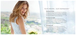 YO U R D R E A M S – O U R I N S P I R AT I O N ™
       Πιστεύουμε στα όνειρα
       Κάθε όνειρο είναι προσωπικό και μοναδικό. Είναι πολύ όμορφο και
       πολύ σημαντικό να κάνουμε όνειρα και να βάζουμε στόχους στη ζωή
       μας. Αποστολή της Oriflame είναι να πραγματοποιεί τα όνειρά σας.
       Αυτή είναι η δουλειά μας κάθε μέρα. Για ανθρώπους σε όλο τον κόσμο.
       Εσείς κάνετε όνειρα; Βάζετε στόχους; Σας περιμένουμε.

       Πιστεύουμε στην ομορφιά
       Η ομορφιά σας είναι τόσο μοναδική και ξεχωριστή όσο και
       τα όνειρά σας. Μέσα από τα εξαιρετικά μας προϊόντα ομορφιάς
       που δημιουργήσαμε στη Σουηδία, έχουμε προσφέρει σε εκατομμύρια
       ανθρώπους την ευκαιρία να αλλάξουν τη ζωή τους προς το καλύτερο.
       Δείχνετε όμορφοι, αισθάνεστε όμορφα. και όταν αισθάνεστε όμορφα
       τότε είστε έτοιμοι να κυνηγήσετε τα όνειρά σας.

       Πιστεύουμε σε εσάς
       Η δουλειά μας ξεκινάει με τα όνειρά σας. Τα όνειρά σας είναι η
       έμπνευσή μας. Εναθαρρύνουμε τους ανθρώπους να κάνουν όνειρα,
       να βάζουν στόχους. Εμείς είμαστε οι σύμμαχοί τους σε όλη την πορεία.
       Η κουλτούρα μας βασίζεται στον σεβασμό και την πίστη στους
       ανθρώπους. Ξέρουμε να ακούμε. Μαζί δημιουργούμε ένα παγκόσμιο
       δίκτυο όπου η ομορφιά και τα όνειρα γίνονται πραγματικότητα.
       Θέλετε να εκπληρώσετε τα όνειρά σας; Εμείς το θέλουμε.

8                                                                             9
 