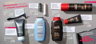 ΥΦΗ ΤΗΣ                                                                                                                                                                               LIMITED EDITION
         ΣΤΗΝ ΚΟΡ
                        ς
            αμε για εσά
                   ΟΡΦΙΑΣ…
         ΛΙΣΤΑΣ ΟΜ

  Απλοποιήσ εριποίηση!
                                                                                                                                                                        
                                                                                        Καταπολεμήστε τα                Τέλειο ξύρισμα,
                                                                                        ξηρά σκασμένα χείλη            ενυδάτωση και


      ανδρική π
                                                                                        και προστατέψτε τα από          απαλότητα σε μία


  την
                                                                                        τις ακτίνες UV                  υπέροχη φόρμουλα!

                                                                                         North For Men
                                                                    λή
                                                         νο με τριπ
                                                χεδιασμέ γλιστράει
                                                                                        Protective Lip Balm SPF 6        East for Men
            oolshave                          Σ
   Men’s C a zor                                         να                            Προστατευτικό Χειλιών           Normal Skin Shaving Foam
          le R
  Disposab ι Coolshave                        λεπίδα για πιδερμίδα                      SPF 6 North For Men             Αφρός Ξυρίσματος για
  Ξυ ρ αφά κ
                                               άνετα σ την ε         ει                 4, 5 g.                         Κανονικές Επιδερμίδες
            .
  2 τεμάχια : 12 .8 x 4.5 x 2 ε
                                κ.                         προσφέρ                                     € 5.00
                                                 ας και να                                                              East for Men
                           € 2 .0 0
            εις                                σ                                        20160
   Διασ τάσ
                                                                                                   € 3.45
                                                          ισμα                                                          200 ml.
                                                άνετο ξύρ
                       € 1.25
      23782                                                                                                             24909          € 8.00
                                                                                                                                   € 4.55
                                                                                                                                                                                      
                                                                                                                                                                                             Καταπραΰνετε την
                                                                                                                                                                                             επιδερμίδα σας μετά το
                                                                                                                                                                                              ξύρισμα και απολαύστε
                                                                                                                                                                                              24ωρη ενυδάτωση

                                                                                                                                                                                               East for Men

       ΠΑΓΚΟΣΜΙΑ                                                                                                                                                                                 After Shaving Moisture Balm
                                                                                                                                                                                                 Κρέμα για Μετά το

       ΠΑΤΕΝΤΑ:                                                                                                                                                                                  Ξύρισμα East for Men
                                                                                                                                                                                                 50 ml.
       ΤΕΧΝΟΛΟΓΙΑ                                                         Διώξτε την πιτυρίδα                                                                                                    24911            € 8.00
       GLIDE PRO CLEAR                                                    ενώ λούζεστε                                                                                                                       € 4.55
            NEW                                                                                                                                      2-σε-1 σαμπουάν και
                                                                                                                                                     αφρόλουτρο μαζί, με
                                                                           North For Men
                                                                                                                                                     θρεπτικό έλαιο Tamaru
              2-σε-1 δράση! Εξασφαλίζει                                   Anti-dandruff Shampoo
                                                                          Αντιπιτυριδικό                                                             για τον δραστήριο άνδρα!
              άνετο & βαθύ ξύρισμα, ενώ
                                                                                                                                                                                                         ΦΟΙ,
                                                                          Σαμπουάν
              καθαρίζει αποτελεσματικά
                                                                                                                                                                                                    ΟΜΟΡ Α!
                                                                          North For Men

                                                                                                                                                                                              ΔΕΙΞΤΕ ΡΕΣΚΑΔ
              και αναζωογονεί!                                            250 ml.
                                                                                                                                                    East for Men
                                                                          15537           € 6.50                                                   Fortifying Total Hair & Body Wash

                                                                                     € 4.55                                                                                                        ΙΦ
                                                                                                                                                                                             ΕΜΑΤΟ



                                                                                                                                                                                           -45%
                                                                                                                                                   Δυναμωτικό Σαμπουάν &

       North for Men
                                                                                                                                                   Αφροντούς East for Men
                                                                                                                                                   250 ml.                                 Γ
      Face Wash & Shave System
                                                                                                                                                                         € 9.00
      Προϊόν Καθαρισμού Προσώπου
                                                                                                                                                   24910
                                                                                                                                                                                           ΕΩΣ
      & Ξυρίσματος North for Men
      150 ml.
                                                                                                                                                                     € 4.95
      24912                          € 9.50
                             € 5.95
116    Για Εκείνον                                                                                                                                                                                                   Για Εκείνον 117
 