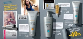 ΥΦΗ ΤΗΣ                                                                                        14 αμπούλες + 14 νύχτες
      ΣΤΗΝ ΚΟΡ                                                                                                                                                                                               
                ΟΡΦΙΑΣ…
      ΛΙΣΤΑΣ ΟΜ
      Αποκτήστε τητα                                                                                                                                        Ιδανική εντατική θεραπεία

      σφριγηλό ως μία
                                                                                                                                                              νύχτας 2 εβδομάδων!


      τόνωση όπ τρια!                                                                                                                                            Perfect Body



      πρωταθλή
                                                                                                                                                                Anti-Cellulite Night Action Ampoules
                                                                                                                                                                Εντατικό Αντικυτταριδικό
                                                                                                                                                                Serum Νύχτας Perfect Body
                                                                                                                                                                14 x 10 ml.
                                                                                                                                                                17558                   € 37.00
                                                                                                                                                                                   € 21.95
                                                                                                      




                                                                     Η κορυφαία τενίστρια                                                                                         Απλή και αποτελεσματική
                                                                         στον κόσμο,                                                                                              λύση που χαρίζει
                                                                     CAROLINE                                                                                                     σφριγηλότητα  τόνωση
                                                                                                                                                                                  στην περιοχή της κοιλιάς!
                                                                     WOZNIACKI
                                                                                                          



                                                                                                                                                                                     Perfect Body
                                                                                                                                                                                    Tight Tummy Toning Gel
                                                                                                                                                                                    Συσφιγκτικό Προϊόν για την
                                                                                                                                                                                    Περιοχή της Κοιλιάς Perfect
                                                                                                                                                                                    Body
                                                                                                                                        Βελτιώνει την ελαστικότητα                  125 ml.
                                                                                                                                        και ενισχύει τη                             18426              € 22.00
                                                                       Ορατή μείωση του “φλοιού
                                                                       πορτοκαλιού” όταν κάνετε
                                                                                                                                        σφριγηλότητα, ενώ
                                                                                                                                        σμιλεύει τη σιλουέτα σας!
                                                                                                                                                                                                  € 12.95
                                                                       συνδυαστική χρήση με τις
                                                                                                                                                                                                                   Η
                                                                                                                                                                                                             ΦΡΙΓΗΛ !
                                                                       αμπούλες ή οποιοδήποτε

                                                                                                                                                                                                       ΛΕΙΑ Σ ΜΙΔΑ
                                                                       άλλο αντικυτταριδικό προϊόν


                                                                                                                                                                                                        ΕΠΙΔΕΡ

                                                                                                                                                                                                          0%
                                                                                                                                         Perfect Body




                                                                                                                                                                                                       -4
       LIMITED EDITION




                                                                                                                                        Ultra Firming Body Lotion
                         Soft Dumbbells                                                                                                 Συσφιγκτικό Γαλάκτωμα
                         Βαράκια Γυμναστικής                                                                                            Σώματος Perfect Body
                         Υλικό: Μέταλλο, μαλακό γκρι Αφρολέξ            Perfect Body Active Lipo Scrub
                                                                                                                                        200 ml.
                         EVA. Διαστάσεις: 3.8 x 22 εκ. 2 x 0.5 kg.     Προϊόν Απολέπισης Κατά της
                                                                       Κυτταρίτιδας Perfect Body                                        24337           € 14.00
                                                   € 20.00
                                                                                                                                                      € 8.45
                         24948                                         200 ml.

                                                  € 7.95               24312                 € 14.00
                                                                                           € 8.45
128                                                                                                                                                                                                                 129
 