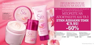 Αφήστε την                                                     ΠΡΟΣΦΟΡΑ ΠΟΥ ΔΕ
ομορφιά σας                                                    ΘΕΛΕΤΕ ΝΑ ΧΑΣΕΤΕ
να βγει στην                             
                                                ΜΕ ΤΗΝ ΑΓΟΡΑ ΟΠΟΙΟΥΔΗΠΟΤΕ ΠΡΟΪΟΝΤΟΣ
επιφάνεια                                              ΑΠΟ ΑΥΤΟΝ ΤΟΝ ΚΑΤΑΛΟΓΟ
Τα Silk Beauty είναι
εμπλουτισμένα με
πρωτεΐνες Μεταξιού και
                                                        ΜΠΟΡΕΙΤΕ ΝΑ
Εκχυλίσματα Ορχιδέας
που προστατεύουν,
λειαίνουν και απαλύνουν
                                                     ΑΠΟΚΤΗΣΕΤΕ ΚΑΙ ΤΑ 3
                                                     ΣΤΗΝ ΑΠΙΘΑΝΗ ΤΙΜΗ
τα χέρια και το σώμα σας.




                                                                                  €9.95!
           
                                     


                                              Silk Beauty Body Cream
                                                                                  -60%
                                                                                   Silk Beauty Anti-perspirant          Silk Beauty Hand Cream
                                             Κρέμα Σώματος Silk Beauty            24h Deodorant                         Κρέμα Χεριών Silk Beauty
                                             Απαλυντική, θρεπτική κρέμα σώματος   Αποσμητικό Roll-on Silk Beauty        Πλούσια κρέμα που απαλύνει και θρέφει
                                             με πρωτεΐνες Μεταξιού, εκχυλίσματα   Roll-on με υπέροχο άρωμα για 24ωρη    τα χέρια σας με πρωτεΐνες Μεταξιού,
                                             Ορχιδέας και σαγηνευτικό άρωμα.      φρεσκάδα. Με πρωτεΐνες Μεταξιού και   εκχυλίσματα Ορχιδέας και θηλυκό
                                             200 ml.                              εκχυλίσματα Ορχιδέας. 50 ml.          άρωμα. 100 ml.
                                             21461                   € 11.00      21462                     € 6.00      21459                      € 8.00




134   Περιποίηση Μαλλιών  Σώματος                                                                                              Περιποίηση Μαλλιών  Σώματος 135
 